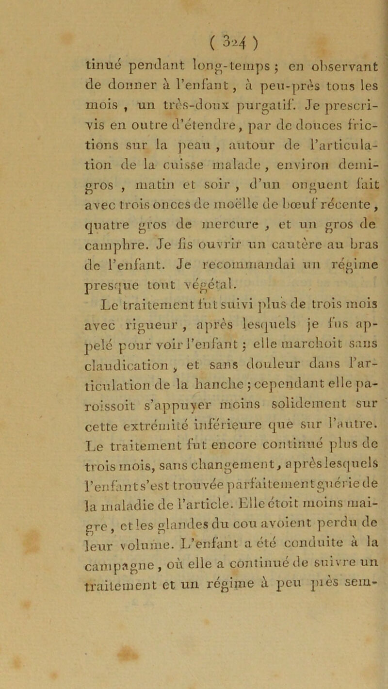 tinué pendant long.temps ; en observant de donner à l'enfant, à peu-près tons les mois , un très-doux purgatif. Je prescri- vis en outre d’étendre, par de douces fric- tions sur la peau , autour de l’articula- tion de la cuisse malade , environ demi- gros , matin et soir , d’un onguent fait avec trois onces de moelle de bœuf récente , quatre gros de mercure , et un gros de camphre. Je fis ouvrir un cautère au bras de l’enfant. Je recommandai un régime presque tout végétal. Le traitement fut suivi plus de trois mois avec rigueur , après lesquels je fus ap- pelé pour voir l’enfant $ ellemarchoit sans claudication , et sans douleur dans l’ar- ticulation de la hanche ; cependant elle pa- roissoit s’appuyer moins solidement sur cette extrémité inférieure que sur l’autre. Le traitement fut encore continué plus de trois mois, sans changement, après lesquels l’enfant s’est trouvée parfaitement guérie de la maladie de l’article. Elleétoit moins mai- gre , et les glandes du cou avoient perdu de leur volume. L’enfant a été conduite a la campagne , où elle a continué de suivre un traitement et un régime à peu piès sem-