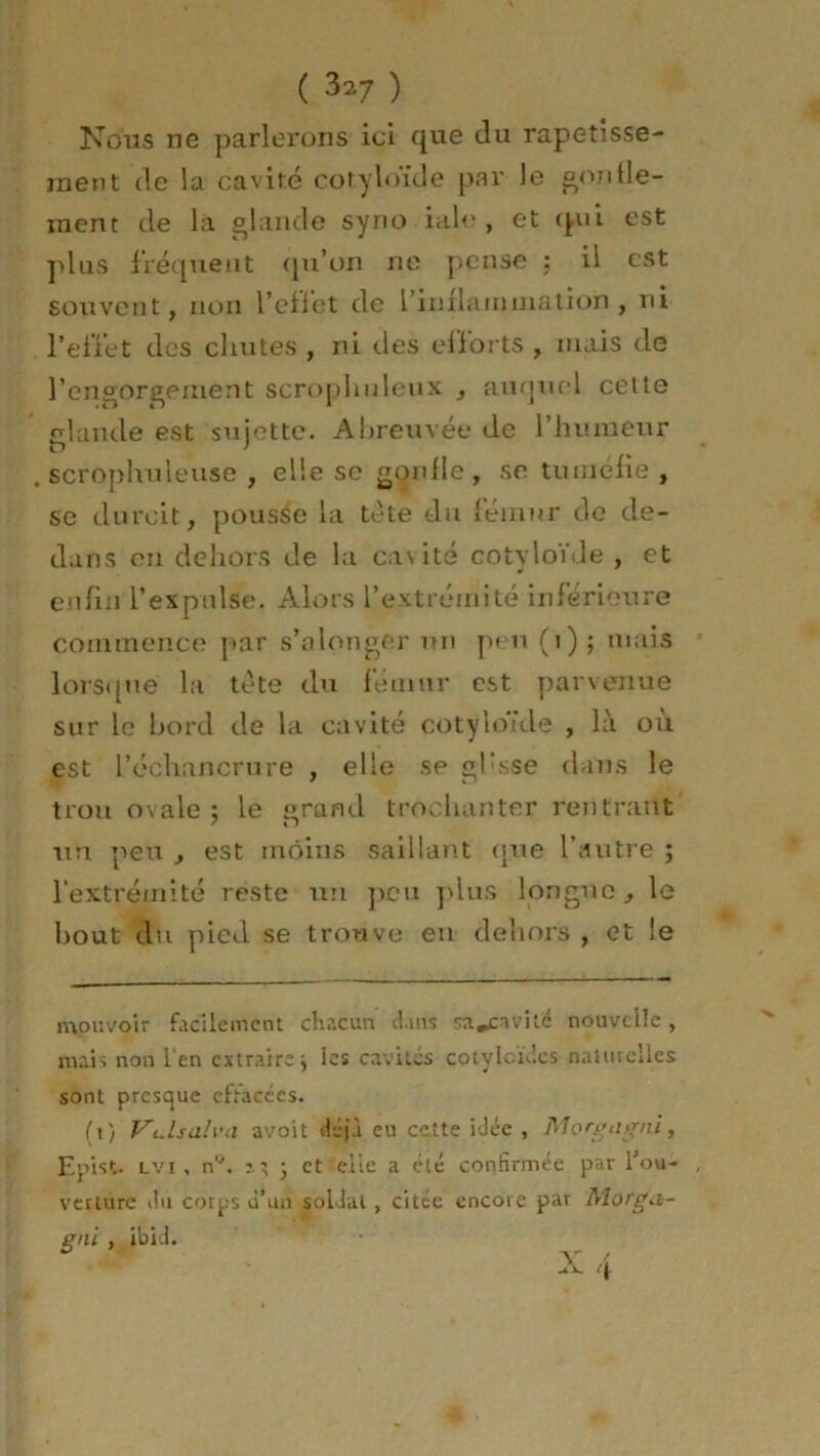 ( 3^7 ) Nous ne parlerons ici que du rapetisse- ment de la cavité cot.yloïde par le gonfle- ment de la glande syrio iale , et qui est plus fréquent qu’on ne pense ; il est souvent, non l’effet de l’inflammation, ni reffet des chutes , ni des efforts , mais de l’engorgement scroplmleux , auquel celte glande est sujette. Abreuvée de l’humeur . scrophuleuse , elle se gonfle , se tuméfie , se durcit, pousse la tête du fémur de de- dans en dehors de la cavité cotyloïde , et enfin l’expulse. Alors l’extrémité inférieure commence par s’alonger un peu (1); mais lorsque la tête du fémur est parvenue sur le bord de la cavité cotyloïde , là où est l’échancrure , elle se gfsse dans le trou ovale 5 le grand trochanter rentrant un peu , est moins saillant que l’autre ; l’extrémité reste un peu plus longue, le bout du pied se trouve en dehors , et le mouvoir facilement chacun dans sa.caviié nouvelle, mais non l'en extraire j les cavités cotylcïdcs naturelles sont presque effacées. (i) Vulsalva avoit déjà eu cette idée , Morgagnl, Epist. lyi , n°. n, y et elle a été confirmée par fou- , verture du corps d’un soldat, citée encore par Morg<i- gnl , ibid. X 4