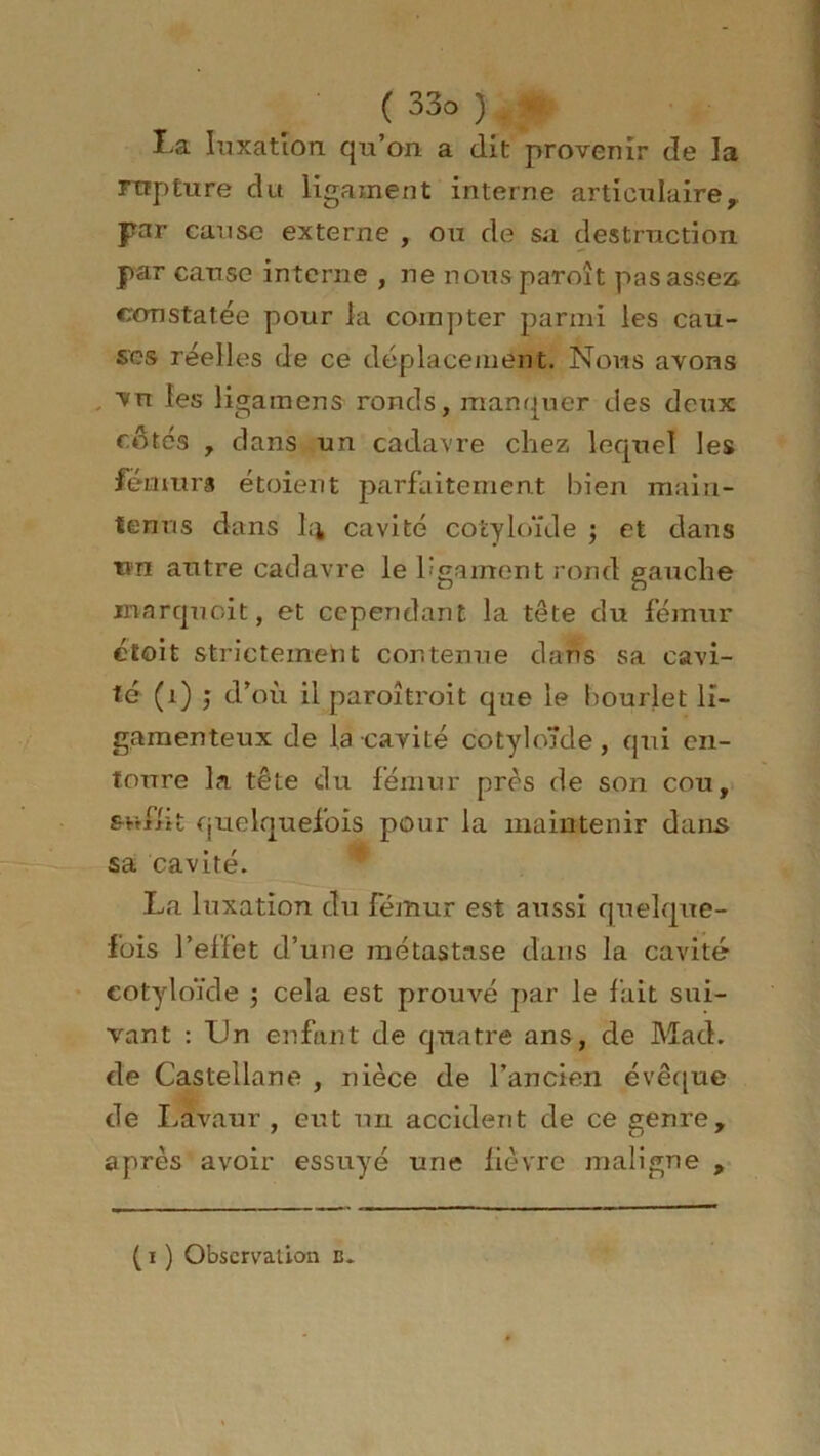 La luxation qu’on a dit provenir de la rupture du ligament interne articulaire,, par cause externe , ou de sa destruction par cause interne , ne nous paroit pas assez constatée pour la compter parmi les cau- ses réelles de ce déplacement. Nous avons , vn les ligainens ronds, manquer des deux côtés , dans un cadavre chez lequel les fémurs étoient parfaitement bien main- tenus dans L'i cavité cotyloïde ; et dans tin autre cadavre le ligament rond gauche marquoit, et cependant la tête du fémur ctoit strictement contenue dans sa cavi- té (1) ; d’où il paroîtroit que le bourlet li- gamenteux de la cavité cotyloïde, qui en- toure la tête du fémur près de son cou, suffit quelquefois pour la maintenir dans sa cavité. La luxation du fémur est aussi quelque- fois l’effet d’une métastase dans la cavité' cotyloïde $ cela est prouvé par le fait sui- vant : XJn enfant de quatre ans, de Mad. de Castellane , nièce de l’ancien évêque de Lavaur , eut un accident de ce genre, après avoir essuyé une lièvre maligne , ( i ) Observation B.