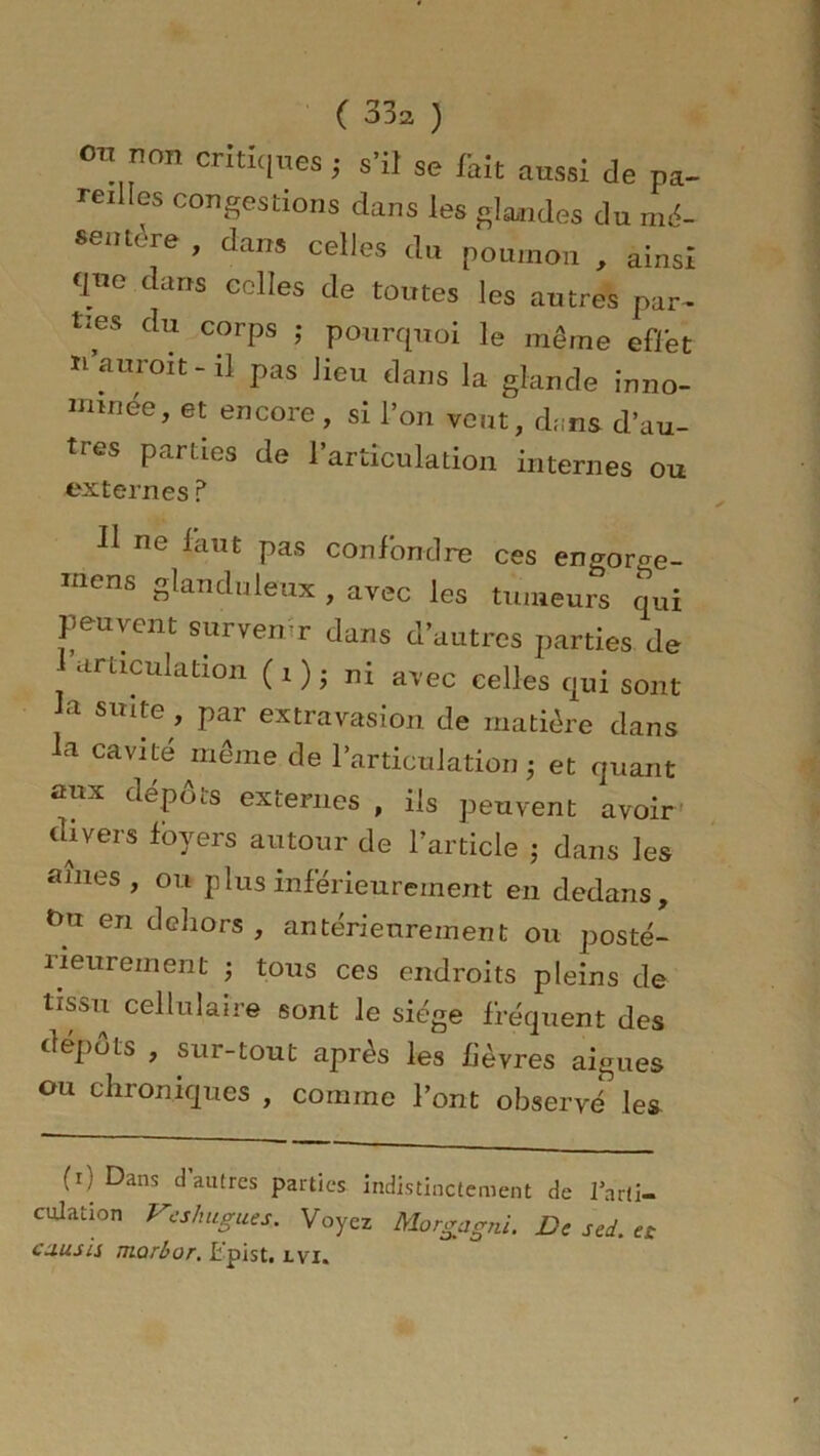 on non critiques; s’il se fait aussi de pa- reilles congestions dans les glandes du mé- SGntère ’ dans ^lles du poumon , ainsi qne dans colles de toutes les autres par- ties du corps ; pourquoi le même effet n auroit - il pas lieu dans la glande inno- mmée, et encore, si l’on veut, d;;ns d’au- tres parties de l’articulation internes ou externes ? Il ne faut pas confondre ces engor^e- mens glanduleux , avec les tumeurs qui peuvent survenir dans d’autres parties de articulation ( i ) ; ni avec celles qui sont la suite, par extravasion de matière dans la cavité même de l’articulation ; et quant aux dépôts externes , ils peuvent avoir divers foyers autour de l’article ; dans les âmes, ou plus inférieurement en dedans, Ou en dehors , antérieurement ou posté- rieurement ; tous ces endroits pleins de tissu cellulaire sont le siège fréquent des dépôts , sur-tout après les fièvres aigues ou chroniques , comme l’ont observé les (i) Dans d’autres parties indistinctement de l'arti- culation Veshugues. Voyez Morgagni. De sed. « cuusis morbor. Lpist. lvi.