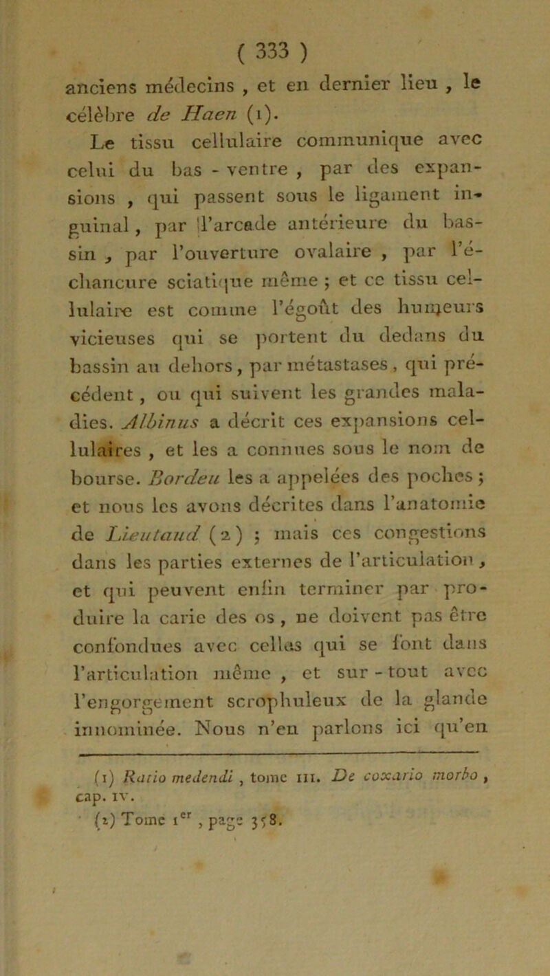 anciens médecins , et en dernier lieu , le célèbre de Haen (i). Le tissu cellulaire communique avec celui du bas - ventre , par des expan- sions , qui passent sous le ligament in- guinal , par d’arcade antérieure du bas- sin , par l’ouverture ovalaire , par l’é- cliancure sciatique même ; et ce tissu cel- lulaire est comme l’égoût des hunjeurs vicieuses qui se portent du dedans ou bassin au dehors, par métastases , qui pre- cedent , ou qui suivent les grandes mala- dies. Albin us a décrit ces expansions cel- lulaires , et les a connues sous le nom de bourse. Bordeu les a appelées des poches; et nous les avons décrites dans l’anatomie de Lieutaud (2) ; mais ces congestions dans les parties externes de l’articulation, et qui peuvent enfin terminer par pro- duire la carie des os , ue doivent pas être confondues avec celles qui se font dans l’articulation meme , et sur-tout avec l’engorgeinent scrophuleux de la glanae in nommée. Nous n’en parlons ici qu’en * (*) (1) Ratio meJendi , tome ni. De coxario niorbo , cap. iv. (*) Tome icr , page 3^8.