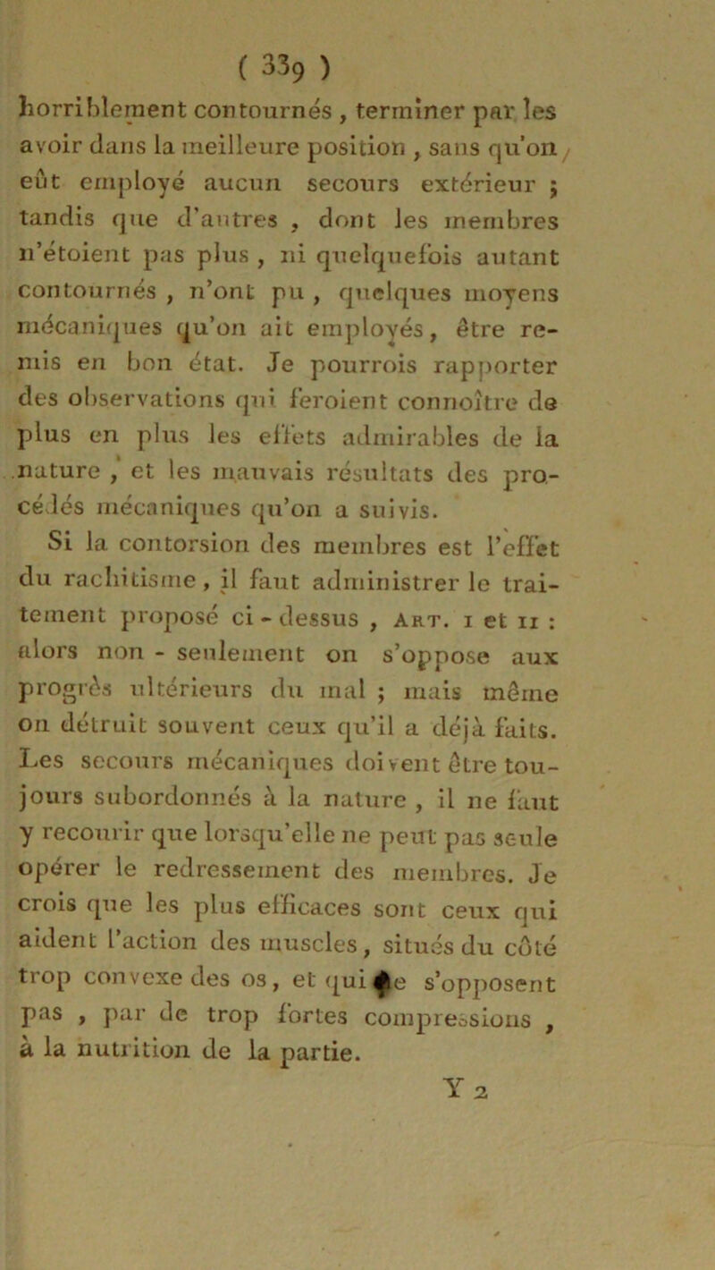 horriblement contournés , terminer par les avoir dans la meilleure position , sans qu’on eût employé aucun secours extérieur j tandis que d’autres , dont les membres n’étoient pas plus , ni quelquefois autant contournés , n’ont pu , quelques moyens mécaniques qu’on ait employés, être re- mis en bon état. Je pourrois rapporter des observations qui feroient connoître de plus en plus les effets admirables de la nature , et les mauvais résultats des pro- cédés mécaniques qu’on a suivis. Si la contorsion des membres est l’effet du rachitisme, il faut administrer le trai- tement proposé ci-dessus , Art. x et ii : tilors non - seulement on s’oppose aux progrès ultérieurs du mal ; mais même on détruit souvent ceux qu’il a déjà faits. Les secours mécaniques doivent être tou- jours subordonnés à la nature , il ne faut y recourir que lorsqu’elle ne peut pas seule opérer le redressement des membres. Je crois que les plus efficaces sont ceux qui aident l’action des muscles, situés du côté trop convexe des os, et quis’opposent pas , par de trop fortes compressions , a la nutrition de la partie. Y 2.