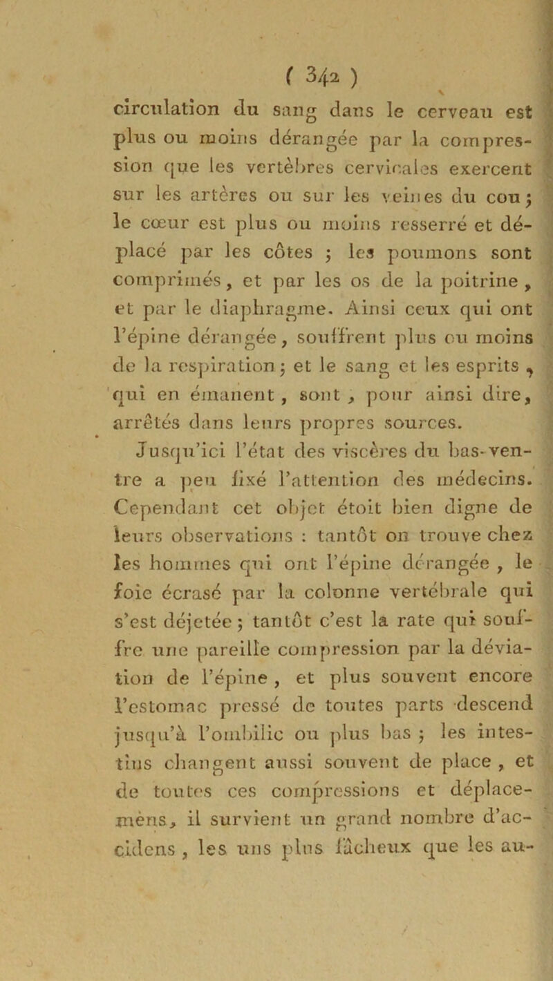 ( 3/t2 ) V circulation du sang dans le cerveau est plus ou moins dérangée par la compres- sion que les vertèbres cervicales exercent sur les artères ou sur les veines du cou; le cœur est plus ou moins resserré et dé- placé par les côtes ; les poumons sont comprimés, et par les os de la poitrine , et par le diaphragme. Ainsi ceux qui ont l’épine dérangée, souffrent plus ou moins de la respiration; et le sang et les esprits , qui en émanent , sont , pour ainsi dire, arrêtés dans leurs propres sources. Jusqu’ici l’état des viscères du bas* ven- tre a peu fixé l’atlention des médecins. Cependant cet objet étoit bien digne de leurs observations : tantôt on trouve chez les hommes qui ont l’épine dérangée , le foie écrasé par la colonne vertébrale qui s’est déjetée; tantôt c’est la rate qui souf- fre une pareille compression par la dévia- tion de l’épine , et plus souvent encore l’estomac pressé de toutes parts descend jusqu’à l’ombilic ou plus bas ; les intes- tins changent aussi souvent de place , et de toutes ces compressions et déplace- mèns, il survient un grand nombre d’ac- cidens , les uns plus fâcheux que les au-