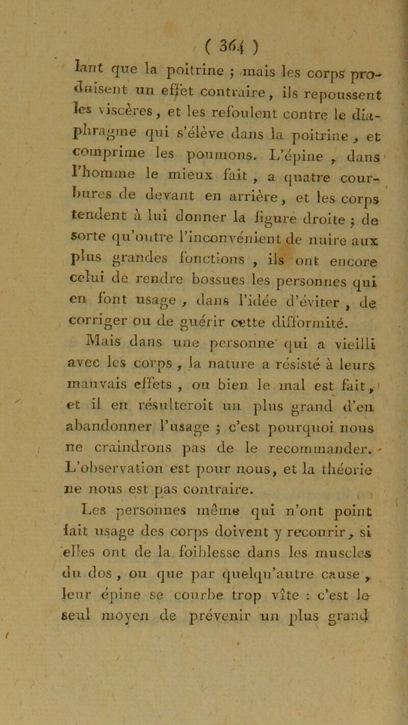 ( 3(54 ) Iant que la poitrine $ mais les corps pro- duisent un efjfet contraire, ils repoussent les viscères, et les refoulent contre le dia- phragme qui s’élève dans la poitrine , et comprime les poumons. L’épine , dans I homme le mieux fait , a quatre cour- bures de devant en arrière, et les corps tendent a lui donner la ligure droite j de sorte qu’outre l’inconvénient de nuire aux plus grandes fonctions , ils ont encore celui de rendre bossues les personnes qui en font usage , dans l’idée d’éviter , de corriger ou de guérir cette difformité. Mais dans une personne' qui a vieilli avec les corps , la nature a résisté à leurs mauvais effets , ou bien le mal est fait,' et il en résulteroit un plus grand d’en abandonner l’usage -, c’est pourquoi nous ne craindrons pas de le recommander. - L’observation est pour nous, et la théorie ne nous est pas contraire. Les personnes même qui n’ont point lait usage des corps doivent y recourir, si elles ont de la foiblesse dans les muscles du dos , ou que par quelqu'autre cause , leur épine se courbe trop vite : c’est le seul moyen de prévenir un plus grand