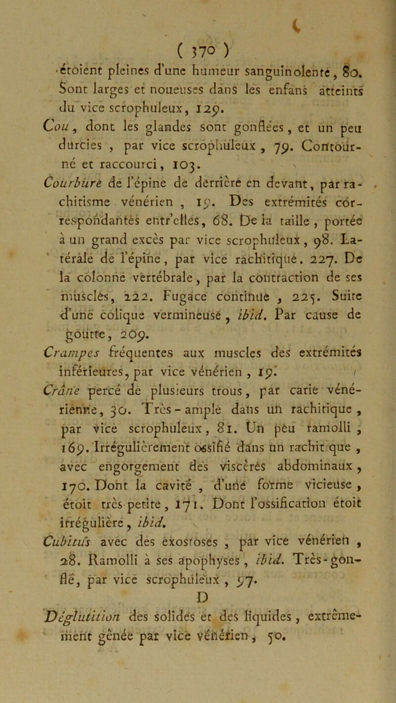 ( Î7° ) • étoient pleines d'une humeur sanguinolente, 80. Sont larges et noueuses dans les enfans atteints du vice scrophuleux, 125). Cou, dont les glandes sont gonflées, et un peu durcies , par vice scrophuleux , 79. Contour- né et raccourci, 103. Courbure de l’épine de derrière en devant, par ra- chitisme vénérien , 19. Des extrémités cor- respondantes entr’clles, 68. De ia taille, portée à un grand excès par vice scrophuleux, 98. La- térale de l’épine, par vice rachitiqué. 227. De la colonne vertébrale, par la contraction de ses musclés, 122. Fugace continue , 225. Suite d’uné colique vermineuse , ibid. Par cause de gôiitte, 209. Crampes fréquentes aux muscles des extrémités inférieures, par vice vénérien , ipi Crâne percé de plusieurs trous, par carie véné- rienne, 30. Très-ample dans un rachitique, par vice scrophuleux, 81. Un peu ramolli, 169. Irrégulièrement oésifié dans un racbit que , avec engorgement dés viscèréS abdominaux, 170. Dont la cavité , d’une forme vicieuse, étoit très petite , l'ji. Dont l’ossification étoit irrégulière, ibid. Cubitus avec des exostoses , par vice vénérien , 28. Ramolli à ses apophyses, ibid. Très-gon- flé, par vice scrophuleux , 5,7. D Déglutition des solides et des liquides , extrême- ment gênée par vice véfiéfien, 50.