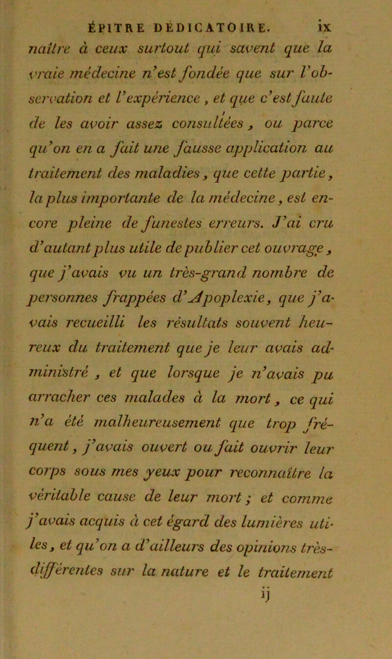 naître à ceux surtout qui savent que la vraie médecine n’est fondée que sur Vob- servation et V expérience , et que c’est faute de les avoir assez consultées , ou parce qu’on en a fait une fausse application au traitement des maladies, que cette partie, la plus importante de la médecine, est en- core pleine de funestes erreurs. J’ai cru d’autantplus utile de publier cet ouvrage , que j’avais vu un très-grand nombre de personnes frappées d’Apoplexie, que j’a- vais recueilli les résultats souvent heu- reux du traitement que je leur avais ad- ministré , et que lorsque je n’avais pu arracher ces malades ci la mort, ce qui n’a été malheureusement que trop fré- quent , j’avais ouvert ou fait ou vrir leur corps sous mes yeux pour reconnaître la véritable cause de leur mort ; et comme j’avais acquis à cet égard des lumières uti- les, et qu’on a d’ailleurs des opinions très- différentes sur la nature et le traitement