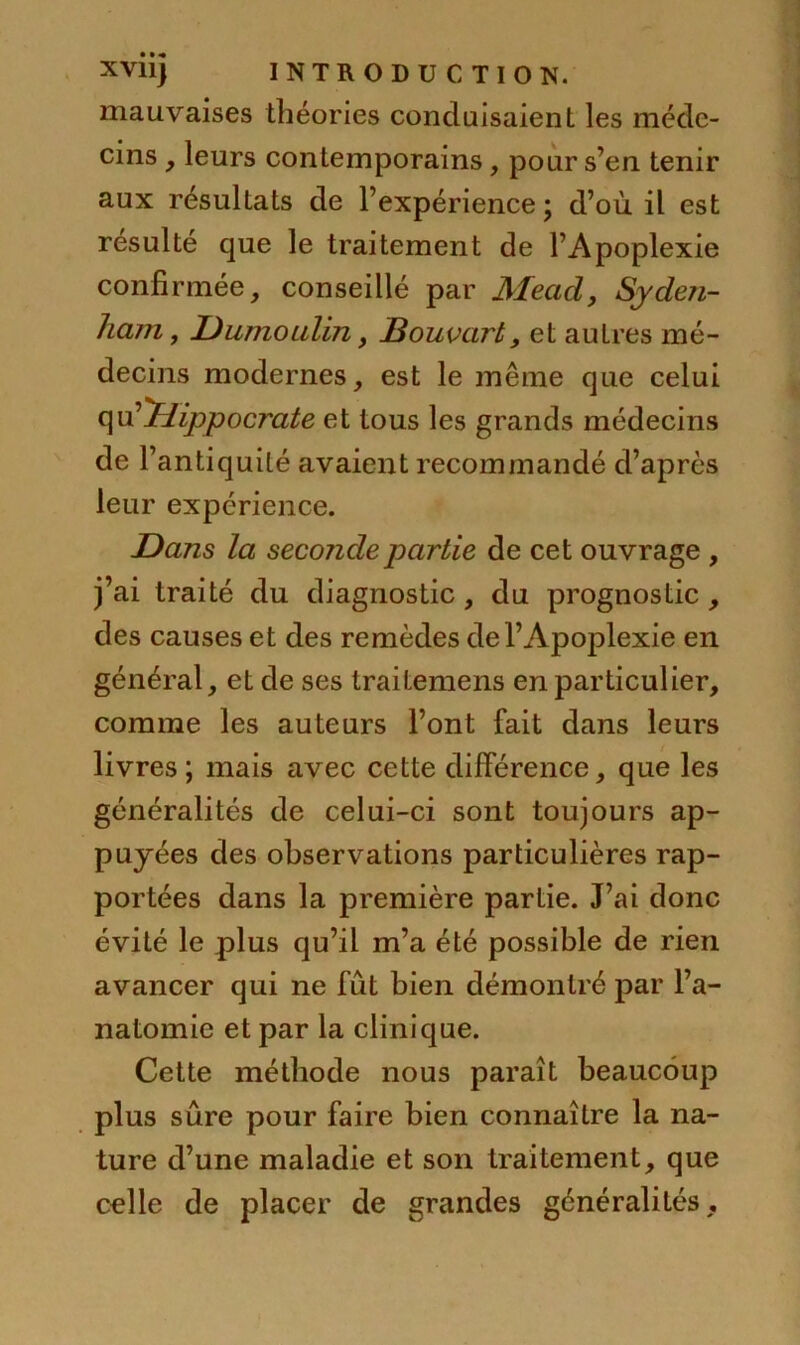 mauvaises théories conduisaient les méde- cins , leurs contemporains, pour s’en tenir aux résultats de l’expérience ; d’où il est résulté que le traitement de l’Apoplexie confirmée, conseillé par Mead, Syden- ham , Dumoulin, Bouvart, et autres mé- decins modernes, est le même que celui qu''Hippocrate et tous les grands médecins de l’antiquité avaient recommandé d’après leur expérience. Dans la seconde partie de cet ouvrage , j’ai traité du diagnostic, du prognostic , des causes et des remèdes de l’Apoplexie en général, et de ses traitemens en particulier, comme les auteurs l’ont fait dans leurs livres ; mais avec cette différence, que les généralités de celui-ci sont toujours ap- puyées des observations particulières rap- portées dans la première partie. J’ai donc évité le plus qu’il m’a été possible de rien avancer qui ne fût bien démontré par l’a- natomie et par la clinique. Cette méthode nous paraît beaucoup plus sûre pour faire bien connaître la na- ture d’une maladie et son traitement, que celle de placer de grandes généralités.