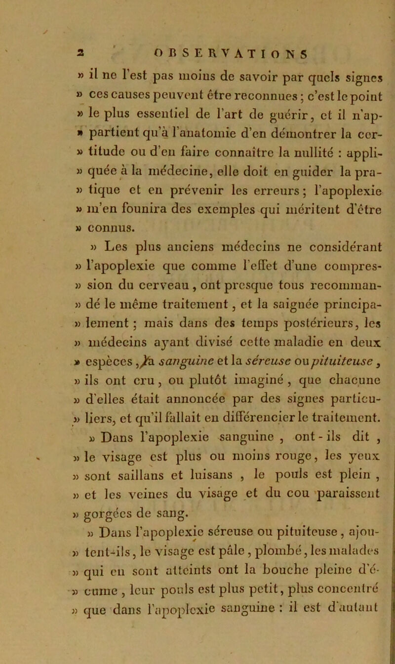 » il ne 1 est pas moins de savoir par quels signes » ces causes peuvent être reconnues ; c’est le point » le plus essentiel de l’art de guérir, et il n’ap- * partient qu’à 1 anatomie d’en démontrer la ccr- » titude ou d’en faire connaître la nullité : appli- » quée à la médecine, elle doit en guider la pra- » tique et en prévenir les erreurs ; l’apoplexie » m’en founira des exemples qui méritent d’être » connus. » Les plus anciens médecins ne considérant » l’apoplexie que comme l’effet d’une compres- » sion du cerveau , ont presque tous recomman- » dé le même traitement, et la saignée principa- » lement ; mais dans des temps postérieurs, les » médecins a}rant divisé cette maladie en deux » espèces ,^à sanguine et la séreuse ou pituiteuse 3 » ils ont cru, ou plutôt imaginé , que chacune » d'elles était annoncée par des signes particu- i> liers, et qu’il fallait en différencier le traitement. » Dans l’apoplexie sanguine , ont - ils dit , j> le visage est plus ou moins rouge, les yeux « sont saillans et luisans , le pouls est plein , » et les veines du visage et du cou paraissent )) gorgées de sang. » Dans l’apoplexie séreuse ou pituiteuse , ajou- » tenl-ils, le visage est pale , plombé, les malades 33 qui en sont atteints ont la bouche pleine d’é- 33 cume , leur pouls est plus petit, plus concentré 33 que dans l’apoplexie sanguine : il est d’autant