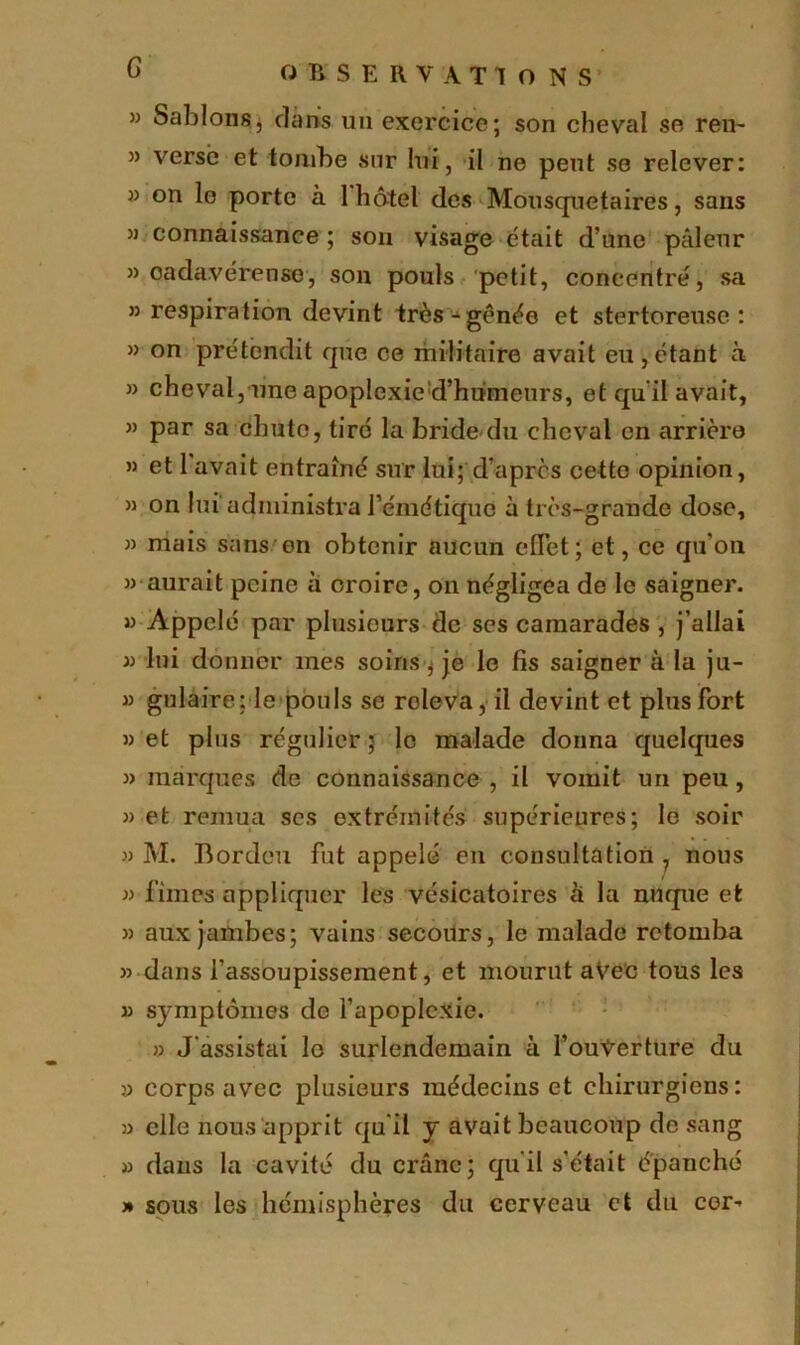 G » Sablons, dans un exercice; son cheval se ren~ » verse et tombe sur lui, il ne peut se relever: » on le porte à 1 hôtel des Mousquetaires, sans » connaissance; son visage était d’une pâleur » oadavérense, son pouls petit, concentre, sa ” respiration devint très-gênée et stertoreuse : » on pre'tendit que ce militaire avait eu,étant à » cheval, une apoplexie d’humeurs, et qu’il avait, » par sa chute, tire la bride du cheval en arrière » et 1 avait entraîné sur lui; d’après cette opinion, » on lui administra l’émétique à très-grande dose, » mais sans on obtenir aucun effet ; et, ce qu’on » aurait peine à oroire, on négligea de le saigner. » Appelé par plusieurs de ses camarades , j’allai » lui donner mes soins, je le fis saigner à la ju- » gulaire: le pouls se roleva, il devint et plus fort » et plus régulier 5 le malade donna quelques » marques de connaissance , il vomit un peu, » et remua scs extrémités supérieures; le soir » M. Bordeu fut appelé en consultation 7 nous » fîmes appliquer les vésicatoires à la nuque et » aux jambes; vains secours, le malade retomba » dans l’assoupissement, et mourut avec tous les » symptômes de l’apoplexie. » J'assistai le surlendemain à l’ouVerture du y corps avec plusieurs médecins et chirurgiens: y elle nous apprit qu'il y avait beaucoup de sang » dans la cavité du crâne; qu'il s’était épanché » sous les hémisphères du cerveau et du cer-