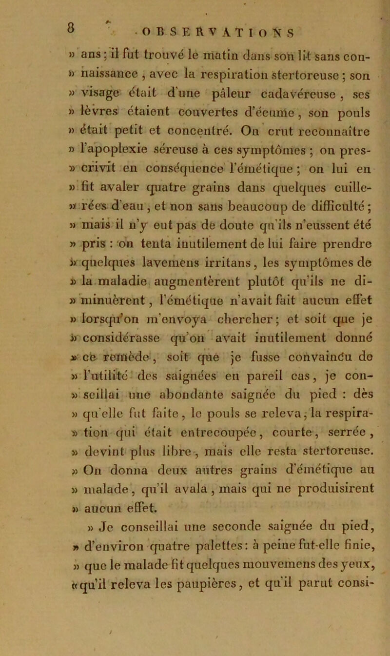 » ans ; il fut trouvé le matin dans son lit sans con- » naissance , avec la respiration stertoreuse ; son » visage était d une pâleur cadavéreuse , ses « lèvres étaient couvertes d’écume , son pouls » était petit et concentré. On crut reconnaître n l’apoplexie séreuse à ces symptômes ; on pres- » crivit en conséquence l’émétique ; on lui en » fit avaler quatre grains dans quelques cuille- w ré es d'eau , et non sans beaucoup de difficulté ; 5) mais il n’y eut pas de doute qu'ils n’eussent été » pris : on tenta inutilement de lui faire prendre » quelques lavemens irritans, les symptômes de 3) la maladie augmentèrent plutôt qu’ils ne di- » minuèrent, l’émétique n’avait fait aucun effet » lorsqu’on m'envoya chercher ; et soit que je « considérasse qu’on avait inutilement donné x ce remède , soit que je fusse convaindu de 3) futilité des saignées en pareil cas, je con- » seillai une abondante saignée du pied : dès » qu elle fut faite, le pouls se releva, la respira- :3 tion qui était entrecoupée, courte, serrée, 3) devint plus libre , mais elle resta stertoreuse. 33 On donna deux autres grains d’émétique au 33 malade, qu’il avala , mais qui ne produisirent 33 aucun effet. 33 Je conseillai une seconde saignée du pied, y> d’environ quatre palettes: à peine fut-elle finie, 33 que le malade fit quelques mouvemens des yeux, «qu’il releva les paupières, et qu’il parut consi-