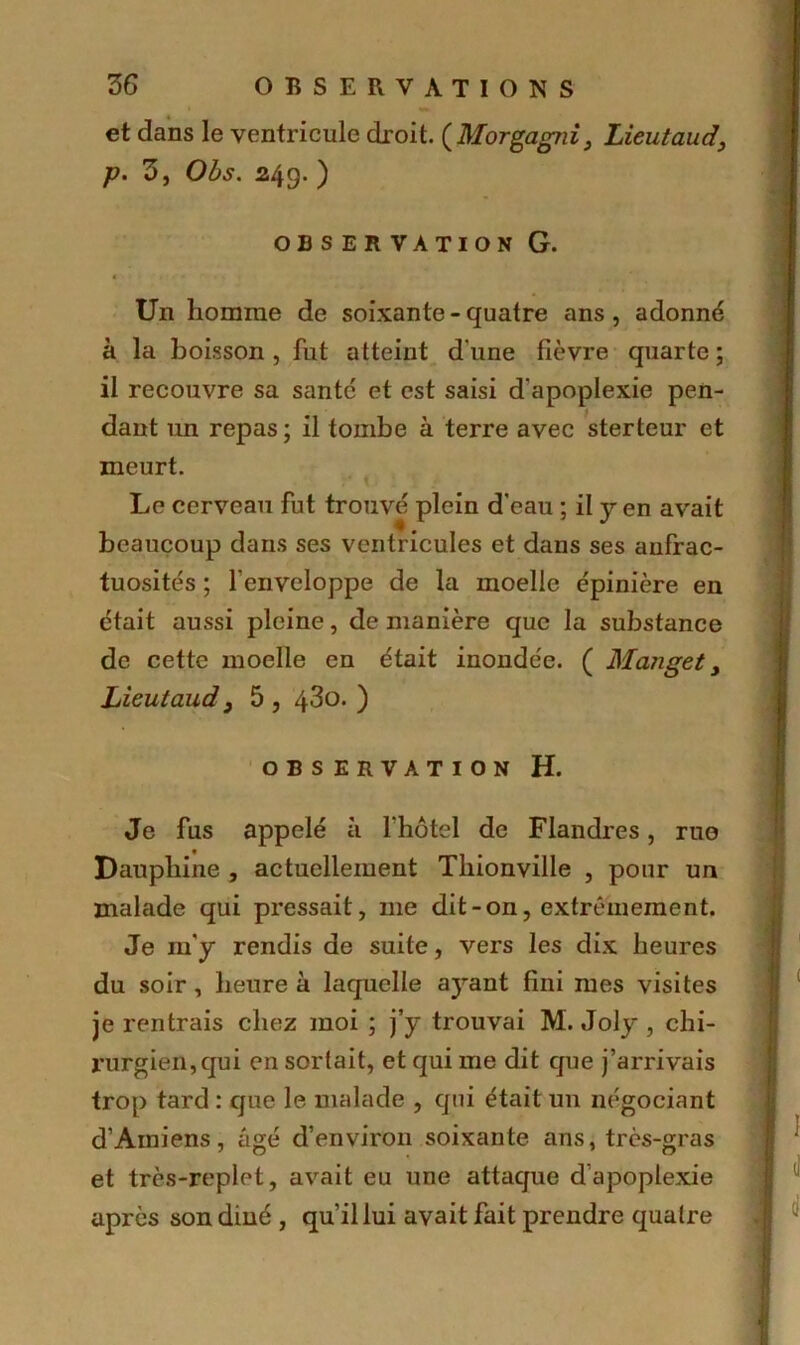 et dans le ventricule droit. (Morgagfii, Lieutaud, p. 3, Obs. 249. ) OBSERVATION G. < t : • ■ < \ Un homme de soixante-quatre ans, adonné à la boisson, fut atteint d'une fièvre quarte; il recouvre sa santé et est saisi d'apoplexie pen- dant un repas ; il tombe à terre avec sterteur et meurt. Le cerveau fut trouvé plein d'eau ; il y en avait beaucoup dans ses ventricules et dans ses anfrac- tuosités ; l'enveloppe de la moelle épinière en était aussi pleine, de manière que la substance de cette moelle en était inondée. ( Mangety Lieutaud} 5 , 43o. ) OBSERVATION H. Je fus appelé à l'hôtel de Flandres, rue Dauphine , actuellement Thionville , pour un malade qui pressait, 111e dit-on, extrêmement. Je 111'y rendis de suite, vers les dix heures du soir , heure à laquelle ayant fini mes visites je rentrais chez moi ; j’y trouvai M. Joly , chi- rurgien, qui en sortait, et qui me dit que j’arrivais trop tard : que le malade , qui était un négociant d’Amiens, âgé d’environ soixante ans, très-gras et très-replet, avait eu une attaque d’apoplexie après son dîné , qu’il lui avait fait prendre quatre