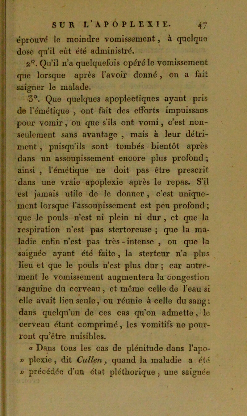 éprouvé le moindre vomissement, à quelque dose qu’il eût été administré. 2°. Qu’il n’a quelquefois opéré le vomissement que lorsque après l’avoir donné, ou a fait saigner le malade. o°. Que quelques apoplectiques ayant pris de l’émétique , ont fait des efforts impuissans pour vomir, ou que s’ils ont vomi, c’est non- seulement sans avantage , mais à leur détri- ment , puisqu'ils sont tombés bientôt après dans un assoupissement encore plus profond ; ainsi , l’émétique ne doit pas être prescrit dans une vraie apoplexie après le repas. S’il est jamais utile de le donner, c’est unique- ment lorsque l’assoupissement est peu profond ; que le pouls n’est ni plein ni dur , et que la respiration n’est pas stertoreuse ; que la ma- ladie enfin n’est pas très - intense , ou que la saignée ayant été faite , la sterteur n’a plus lieu et que le pouls n’est plus dur ; car autre- ment le vomissement augmentera la congestion sanguine du cerveau, et même celle de l’eau si elle avait lieu seule, ou réunie à celle du sang : dans quelqu’un de ces cas qu’on admette, le cerveau étant comprimé, les vomitifs ne pour- ront qu’être nuisibles. « Dans tous les cas de plénitude dans l’apo- » plexie , dit Cullen, quand la maladie a été » précédée d’un état pléthorique , une saignée