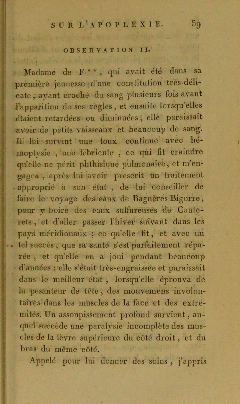 OBSERVATION II. Madame de F * *, qui avait été dans sa première jeunesse dune constitution très-déli- cate , ayant craché du sang plusieurs fois avant l’apparition de scs règles, et ensuite lorsqu elles étaient retardées ou diminuées ; elle paraissait avoir de petits vaisseaux et beaucoup de sang. Il lui survint une toux continue avec hé- < moptysie , une fébricule , ce qui lit craindre quelle ne pérît phthisique pulmonaire, et m’en- gagea , après lui avoir prescrit un traitement - approprié à son état , de lui conseiller de faire le voyage des eaux de Bagnères Bigorre, pour y boire des eaux sulfureuses de Caute- rets , et d’aller passer l'hiver suivant dans les pays méridionaux ; ce qu’elle lit, et avec un « tel succès, que sa santé s'est parfaitement répa- rée , et qu elle en a joui pendant beaucoup d’années : elle s’était très-engraissée et paraissait dans le meilleur état , lorsqu’elle éprouva de la pesanteur de tète, des mouvemens involon- taires dans les muscles de la face et des extré- mités. Un assoupissement profond survient, au- quel succède une paralysie incomplète des mus- cles de la lèvre supérieure du coté droit, et du bras du même côté. Appelé pour lui donner des soins , j’appris