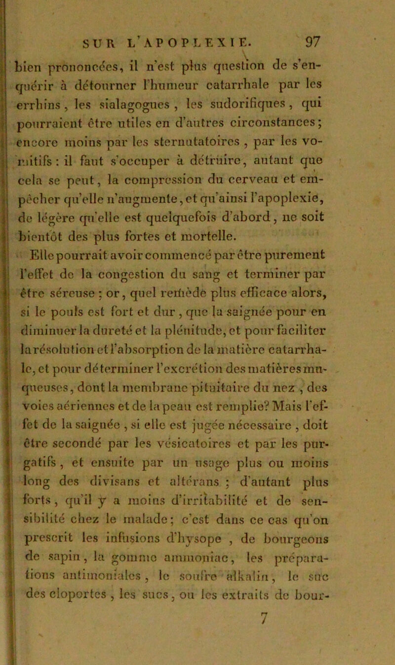 bien prononcées, il n’est plus question de s’en- quérir à détourner l’humeur catarrhale par les errhîns , les sialagogues , les sudorifiques, qui pourraient être utiles en d’autres circonstances ; encore moins par les sternutatoires , par les vo- mitifs : il faut s’occuper à détruire, autant que cela se peut, la compression du cerveau et em- pêcher qu elle n’augmente,et qu ainsi l’apoplexie, de légère qu’elle est quelquefois d’abord, ne soit bientôt des plus fortes et mortelle. Elle pourrait avoir commencé par être purement l’effet de la congestion du sang et terminer par être séreuse ; or, quel rerfiède plus efficace alors, si le pouls est fort et dur , que la saignée pour en diminuer la dureté et la plénitude, et pour faciliter larésolution et l’absorption de la matière catarrha- le, et pour déterminer l’excrétion des matières mu- queuses, dont la membrane pituitaire du nez , des voies aériennes et de la peau est remplie? Mais l’ef- fet de la saignée , si elle est jugée nécessaire , doit être secondé par les vésicatoires et par les pur- gatifs , et ensuite par un usage plus ou moins long des divisans et altérans ; d'autant plus forts, qu'il y a moins d’irritabilité et de sen- sibilité chez le malade; c’est dans ce cas qu’on prescrit les infusions d’hysope , de bourgeons de sapin, la gomme ammoniac, les prépara- tions antimoniales, le soufre alkalin, le suc des cloportes , les sucs, ou les extraits de bour- 7