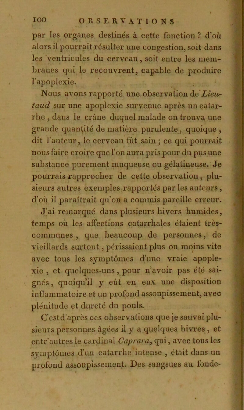 par les organes destinés à cette fonction? d'où alors il pourrait résulter une congestion, soit dans les ventricules du cerveau, soit entre les mem- branes qui le recouvrent, capable de produire l’apoplexie. Nous avons rapporté une observation deLieu- taud sur une apoplexie survenue après un catar- rhe , dans le crâne duquel malade on trouva une grande quantité de matière purulente, quoique, dit l'auteur, le cerveau fût sain ; ce qui pourrait nous faire croire que l'on aura pris pour du pus une substance purement muqueuse ou gélatineuse. Je pourrais rapprocher de cette observation, plu- sieurs autres exemples rapportés par les auteurs, d'où il paraîtrait qu'on a commis pareille erreur. J’ai remarqué dans plusieurs hivers humides, temps où les affections catarrhales étaient très- communes , que beaucoup do personnes, de vieillards surtout, périssaient plus ou moins vite avec tous les symptômes d’une vraie apople- xie , et quelques-uns, pour n'avoir pas été sai- gnés, quoiqu’il y eût en eux une disposition inflammatoire et un profond assoupissement, avec plénitude et dureté du pouls. C'est d’après ces observations que je sauvai plu- sieurs personnes âgées il y a quelques hivres , et entr’aulres le cardinal Caprara, qui, avec tous les symptômes d’un catarrhe intense , était dans un profond assoupissement. Des sangsues au fonde-