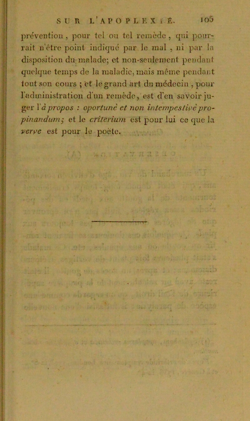 S U ï\ l’a P O P L K X k E. Io5 prévention, pour tel ou tel remède, qui pour- rait n’être point indiqué par Je mal , ni par la disposition du malade; et non-seulement pendant quelque temps de la maladie, mais même pendant tout son cours ; et le grand art du médecin , pour l'administration d'un remède, est d’en savoir ju- ger 1 d propos : oportunc et non intempestivepro- pinandum; et le critérium est pour lui ce que la verve est pour le poète.