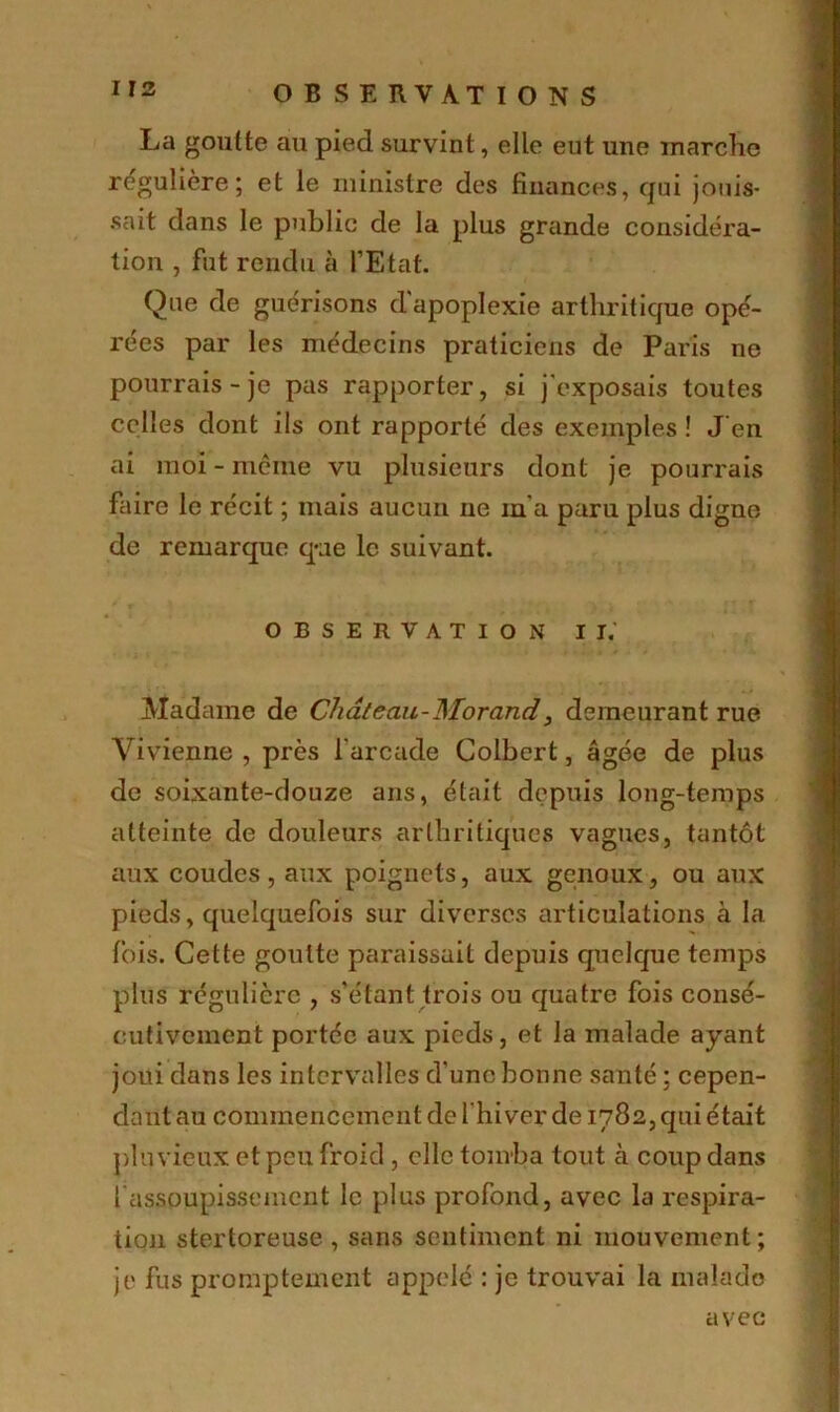 La goutte au pied survint, elle eut une marche régulière; et le ministre des finances, qui jouis- sait dans le public de la plus grande considéra- tion , fut rendu à l’Etat. Que de guérisons d'apoplexie arthritique opé- rées par les médecins praticiens de Paris ne pourrais-je pas rapporter, si j'exposais toutes celles dont ils ont rapporté des exemples ! Jen ai moi-même vu plusieurs dont je pourrais faire le récit ; mais aucun ue m a paru plus digne de remarque que le suivant. OBSERVATION II. Madame de Château-Morand, demeurant rue Vivienne , près l'arcade Colbert, âgée de plus de soixante-douze ans, était depuis long-temps atteinte de douleurs arthritiques vagues, tantôt aux coudes, aux poignets, aux genoux, ou aux pieds, quelquefois sur diverses articulations à la fois. Cette goutte paraissait depuis quelque temps plus régulière , s'étant trois ou quatre fois consé- cutivement portée aux pieds, et la malade ayant joui dans les intervalles d'une bonne santé ; cepen- dant au commencement de l'hiver de 1782, qui était pluvieux et peu froid, elle tomba tout à coup dans fassoupissement le plus profond, avec la respira- tion stertoreuse , sans sentiment ni mouvement; je fus promptement appelé : je trouvai la malade avec