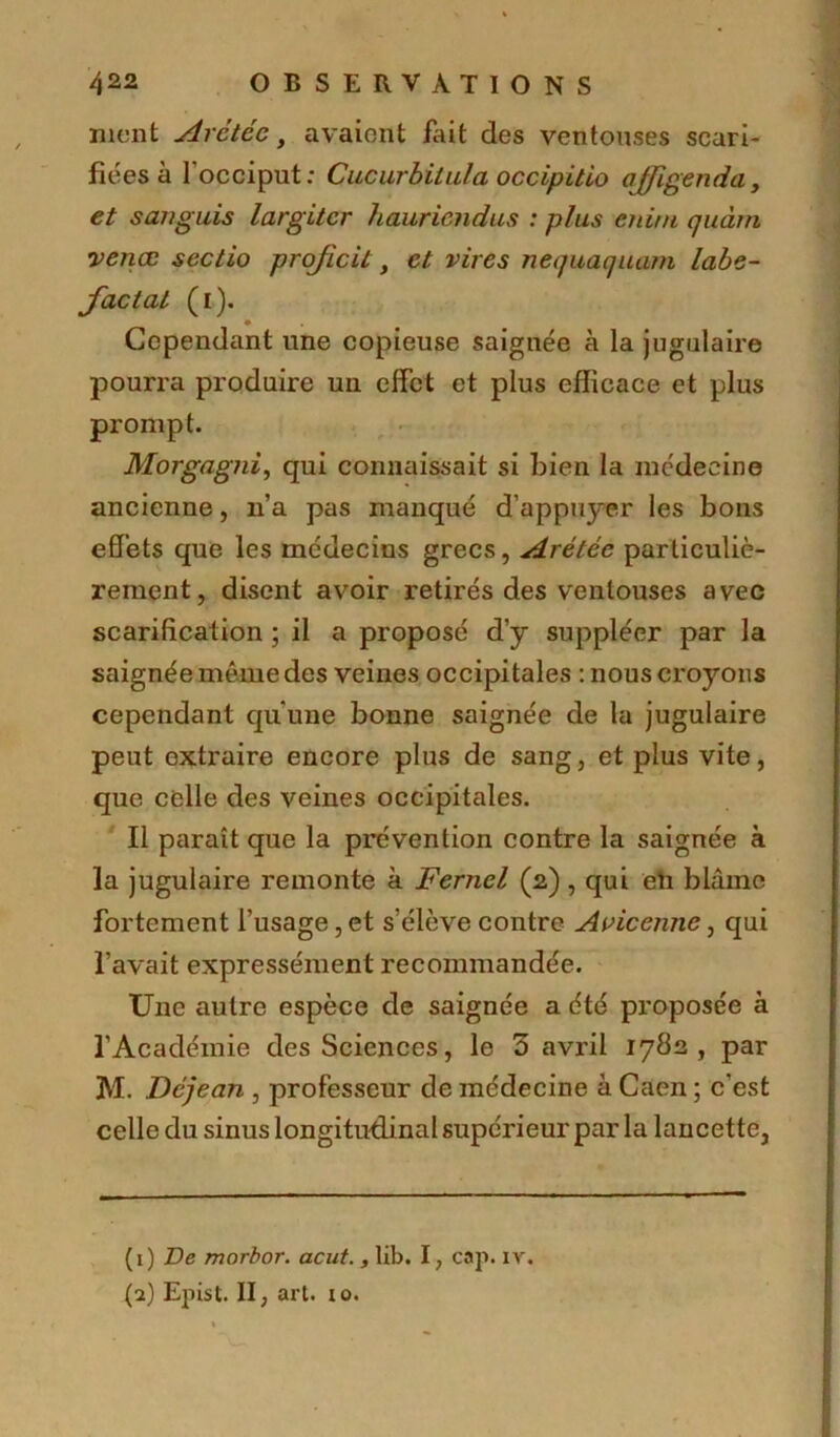 nient Arétéc, avaient fait des ventouses scari- fiées à l'occiput; Cucurbilula occipitio ajfigenda, et s an guis largitcr hauriendus : plus cnini quàm venœ sectio projicit, et vires nequaquam labe- factat (1). Cependant une copieuse saignée à la jugulaire pourra produire un effet et plus efficace et plus prompt. Morgagni, qui connaissait si bien la médecine ancienne, n’a pas manqué d’appuyer les bons effets que les médecins grecs, Arétéc particuliè- rement, disent avoir retirés des ventouses avec scarification ; il a proposé d’y suppléer par la saignée même des veines occipitales -.nous croyons cependant qu'une bonne saignée de la jugulaire peut extraire encore plus de sang, et plus vite, que celle des veines occipitales. Il paraît que la prévention contre la saignée à la jugulaire remonte à Ferncl (2) , qui en blâme fortement l’usage, et s’élève contre Avicenne, qui l’avait expressément recommandée. Une autre espèce de saignée a été proposée à l’Académie des Sciences, le 3 avril 1782, par M. Déjean , professeur de médecine à Caen ; c’est celle du sinus longitudinal supérieur par la lancette, (1) De morbor. acut., lib. I, cap. iv. (2) Epist. II, art. io.