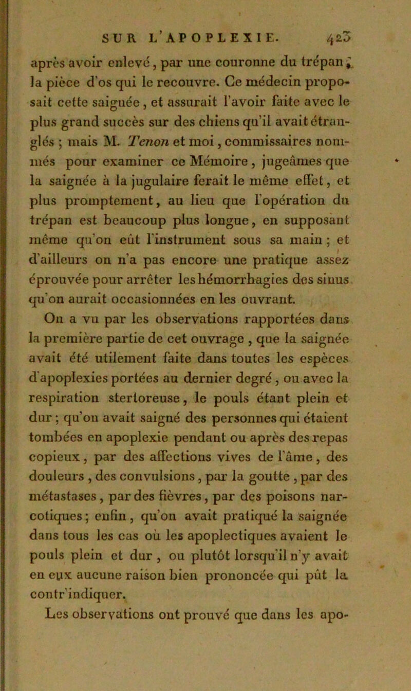 après avoir enlevé, par une couronne du trépan^ la pièce d'os qui le recouvre. Ce médecin propo- sait cette saignée, et assurait l'avoir faite avec le plus grand succès sur des chiens qu’il avait étran- glés ; mais M. Tenon et moi, commissaires nom- més pour examiner ce Mémoire , jugeâmes que la saignée à la jugulaire ferait le même effet, et plus promptement, au lieu que l'opération du trépan est beaucoup plus longue, en supposant meme qu'on eût l'instrument sous sa main ; et d'ailleurs on n’a pas encore une pratique assez éprouvée pour arrêter les hémorrhagies des sinus qu'on aurait occasionnées en les ouvrant. On a vu par les observations rapportées dans la première partie de cet ouvrage , que la saignée avait été utilement faite dans toutes les espèces d'apoplexies portées au dernier degré, ou avec la respiration sterloreuse, le pouls étant plein et dur ; qu'011 avait saigné des personnes qui étaient tombées en apoplexie pendant ou après des repas copieux, par des affections vives de l’âme, des douleurs , des convulsions, par la goutte , par des métastases , par des fièvres, par des poisons nar- cotiques ; enfin, qu’on avait pratiqué la saignée dans tous les cas où les apoplectiques avaient le pouls plein et dur , ou plutôt lorsqu'il n’y avait en eux aucune raison bien prononcée qui pût la contrindiquer. Les observations ont prouvé que dans les apo-