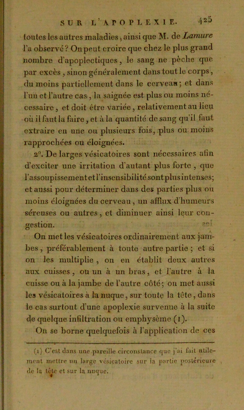 toutes les autres maladies, ainsi que M. de Lamurc l’a observé? Ou peut croire que chez le plus grand nombre d'apoplectiques, le sang ne pèche que par excès , sinon généralement dans tout le corps, du moins partiellement dans le cerveau ; et dans l’un et l’autre cas, la saignée est plus ou moins né- cessaire , et doit être variée, relativement au lieu où il faut la faire, et à la quantité de sang qu il faut extraire en une ou plusieurs fois, plus ou moins rapprochées ou éloignées. 2°. De larges vésicatoires sont nécessaires alin d’exciter une irritation d'autant plus forte , que l'assoupissement et l'insensibilité sont plus in tenses; et aussi pour déterminer dans des parties plus ou moins éloignées du cerveau, un afflux d’humeurs séreuses ou autres, et diminuer ainsi leur con- gestion. On met les vésicatoires ordinairement aux jam- bes , préférablement à toute autre partie ; et si on les multiplie , on en établit deux autres aux cuisses, ou un à un bras, et l'autre à la cuisse ou à la jambe de l’autre côté; on met aussi les vésicatoires à la nuque, sur toute la tête, dans le cas surtout d une apoplexie survenue à la suite de quelque infiltration ou emphysème (i). On se borne quelquefois à l’application de ces (i) C’est dans une pareille circonstance que j’ai lait utile- ment mettre un large vésicatoire sur la partie postérieure de I4 tète et sur la nuque.