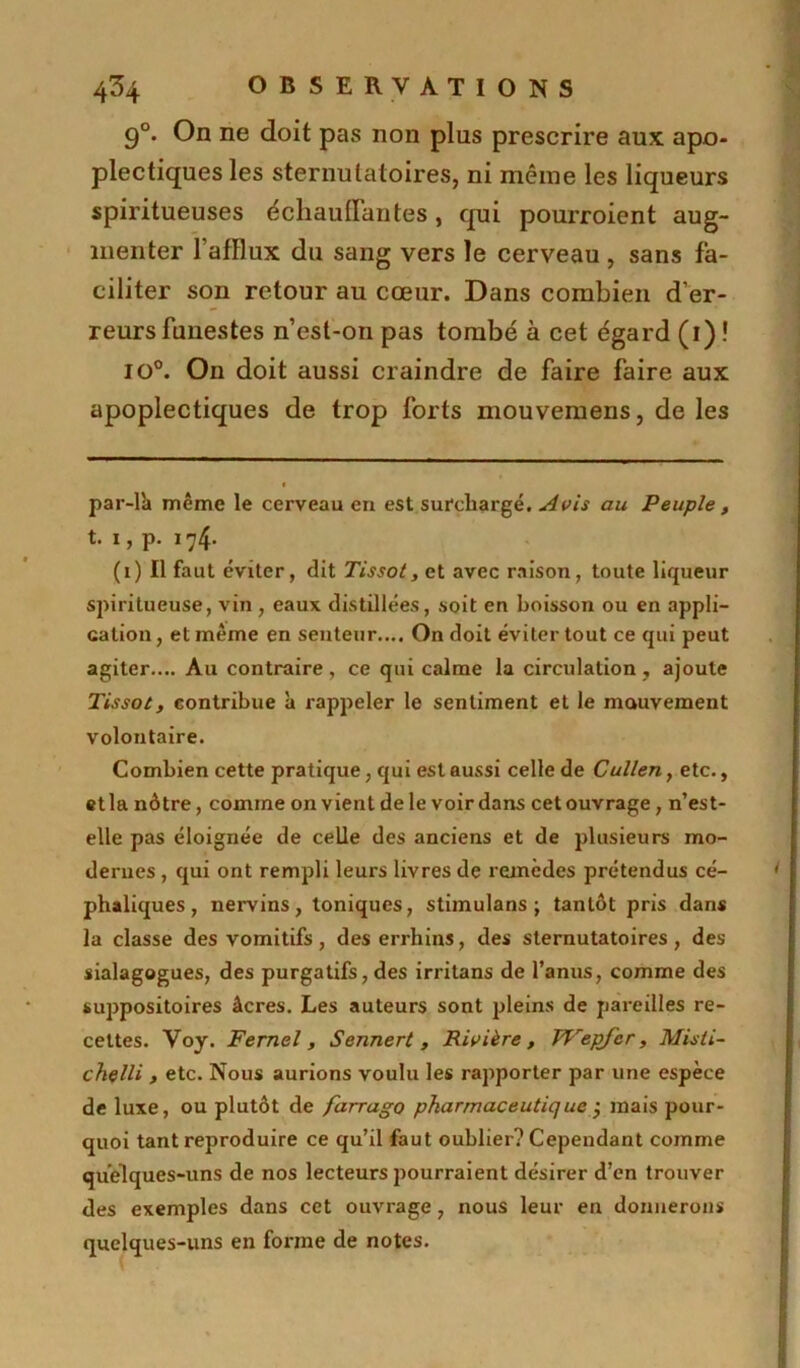 90. On ne doit pas non plus prescrire aux apo- plectiques les sternutatoires, ni même les liqueurs spiritueuses échauffantes, qui pourroient aug- menter l'afflux du sang vers le cerveau , sans fa- ciliter son retour au cœur. Dans combien d’er- reurs funestes n’est-on pas tombé à cet égard (i)! io°. On doit aussi craindre de faire faire aux apoplectiques de trop forts mouvemens, de les par-lh même le cerveau en est surchargé. Avis au Peuple , t. i, p. 174. (1) Il faut éviter, dit Tissot, et avec raison, toute liqueur spiritueuse, vin , eaux distillées, soit en boisson ou en appli- cation , et même en senteur.... On doit éviter tout ce qui peut agiter.... Au contraire, ce qui calme la circulation , ajoute Tissot, contribue à rappeler le sentiment et le mouvement volontaire. Combien cette pratique, qui est aussi celle de Cullen, etc., et la nôtre, comme on vient de le voir dans cet ouvrage, n’est- elle pas éloignée de celle des anciens et de plusieurs mo- dernes , qui ont rempli leurs livres de remèdes prétendus cé- phaliques , nervins, toniques, stimulans ; tantôt pris dans la classe des vomitifs, des errhins, des sternutatoires, des sialagogues, des purgatifs, des irritans de l’anus, comme des suppositoires âcres. Les auteurs sont pleins de pareilles re- cettes. Voy. Fernel, Sennert , Rivière, Wepjcr, Misli- chelli , etc. Nous aurions voulu les rapporter par une espèce de luxe, ou plutôt de farrago pharmaceutique j mais pour- quoi tant reproduire ce qu’il faut oublier? Cependant comme quelques-uns de nos lecteurs pourraient désirer d’en trouver des exemples dans cet ouvrage, nous leur en donnerons quelques-uns en forme de notes.