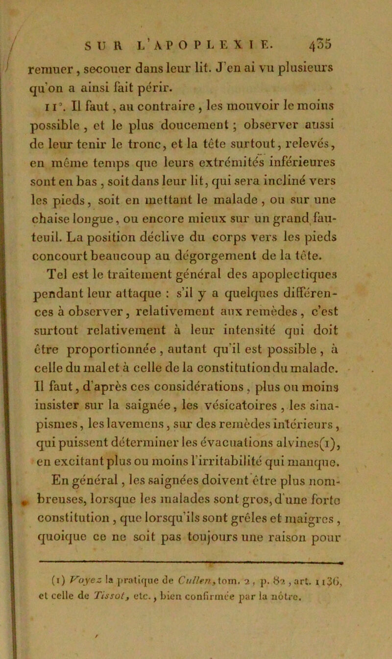 remuer, secouer dans leur lit. J en ai vu plusieurs qu'on a ainsi fait périr. 1 r. Il faut, au contraire , les mouvoir le moins possible , et le plus doucement ; observer aussi de leur tenir le tronc, et la tête surtout, relevés, en même temps que leurs extrémités inférieures sont en bas , soit dans leur lit, qui sera incliné vers les pieds, soit en mettant le malade , ou sur une chaise longue, ou encore mieux sur un grand fau- teuil. La position déclive du corps vers les pieds concourt beaucoup au dégorgement de la tête. Tel est le traitement général des apoplectiques pendant leur attaque : s’il y a quelques différen- ces à observer, relativement aux remèdes, c’est surtout relativement à leur intensité qui doit être proportionnée , autant qu'il est possible , à celle du malet à celle de la constitutiondu malade. Il faut, d'après ces considérations , plus ou moins insister sur la saignée, les vésicatoires , les sina- pismes , les lavemens, sur des remèdes intérieurs, qui puissent déterminer les évacuations alvines(i), en excitant plus ou moins l’irritabilité qui manque. En général, les saignées doivent être plus nom- m breuses, lorsque les malades sont gros, d une forte constitution , que lorsqu'ils sont grêles et maigres, quoique ce ne soit pas toujours une raison pour (1) Voyez la pratique de Cullen, toni. 2 , p, 82 , art. 1 i3t>, et celle de Tissot, etc., bien confirmée par la nôtre. /