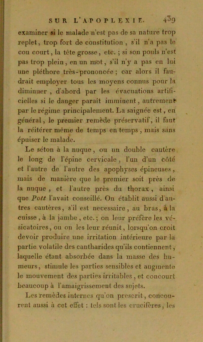 examiner si le malade n'est pas de sa nature trop replet, trop fort de constitution , s'il n'a pas le cou court, la tête grosse, etc. ; si son pouls n’est pas trop plein, en un mot, s’il n’y a pas en lui une pléthore très - prononcée ; car alors il fau- drait employer tous les moyens connus pour la diminuer , d’abord par les évacuations artifi- cielles si le danger paraît imminent, autrement* par le régime principalement. La saignée est, en général, le premier remède préservatif, il faut la réitérer même de temps en temps , mais sans épuiser le malade. Le séton à la nuque, ou un double cautère le long de l’épine cervicale, l’un d’un côté et l'autre de l'autre des apophyses épineuses , mais de manière que le premier soit près de la nuque , et l'autre près du thorax, ainsi que Pott l'avait conseillé. On établit aussi d au- tres cautères, s’il est necessaire, au bras, à la cuisse , à la jambe , etc. ; on leur préfère les vé- sicatoires, ou on les leur réunit, lorsqu’on croit devoir produire une irritation intérieure par la partie volatile des cantharides qu’ils contiennent, laquelle étant absorbée dans la masse des hu- meurs, stimule les parties sensibles et augmente le mouvement des parties irritables , et concourt beaucoup à l’amaigrissement des sujets. Les remèdes internes qu'on prescrit, concou- rent aussi à cet effet : tels sont les crucifères, les