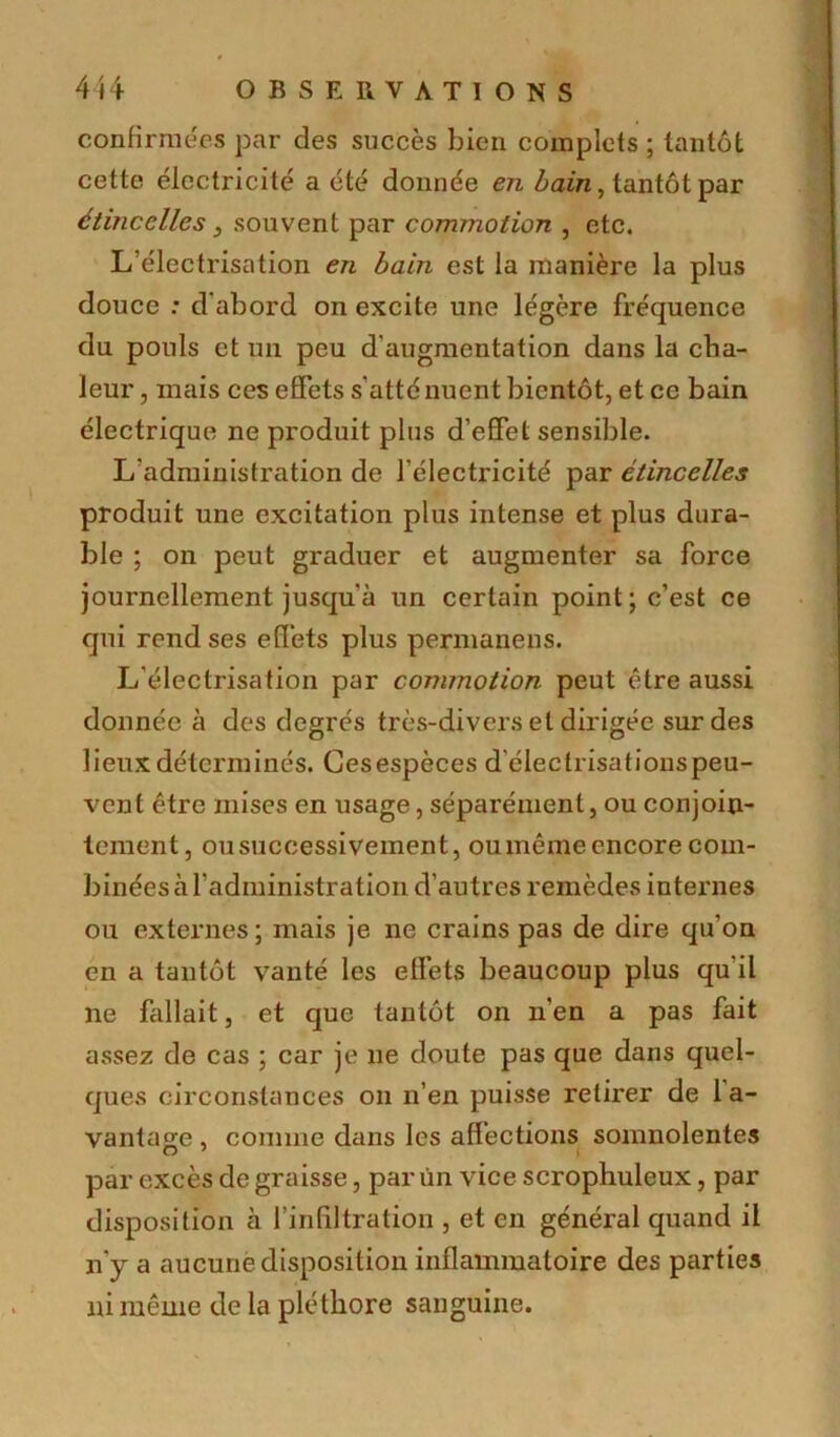 confirmées par des succès bien complets ; tantôt cette électricité a été donnée en bain, tantôt par étincelles 3 souvent par commotion , etc. L’électrisation en bain est la manière la plus douce : d'abord on excite une légère fréquence du pouls et un peu d'augmentation dans la cha- leur , mais ces effets s'atténuent bientôt, et ce bain électrique ne produit plus d’effet sensible. L’administration de l’électricité par étincelles produit une excitation plus intense et plus dura- ble ; on peut graduer et augmenter sa force journellement jusqu'à un certain point; c’est ce qui rend ses effets plus permanens. L’électrisation par commotion peut être aussi donnée à des degrés très-divers et dirigée sur des lieux déterminés. Gesespèces d'éleclrisationspeu- vent être mises en usage, séparément, ou conjoin- tement, ou successivement, oumême encore com- binées à l’administration d’autres remèdes internes ou externes; mais je ne crains pas de dire qu'on en a tantôt vanté les effets beaucoup plus qu'il ne fallait, et que tantôt on n'en a pas fait assez de cas ; car je ne doute pas que dans quel- ques circonstances on n’en puisse retirer de 1 a- vantage, comme dans les affections somnolentes par excès de graisse, par un vice scrophuleux, par disposition à l’infiltration , et en général quand il n'y a aucune disposition inflammatoire des parties ni même de la pléthore sanguine.