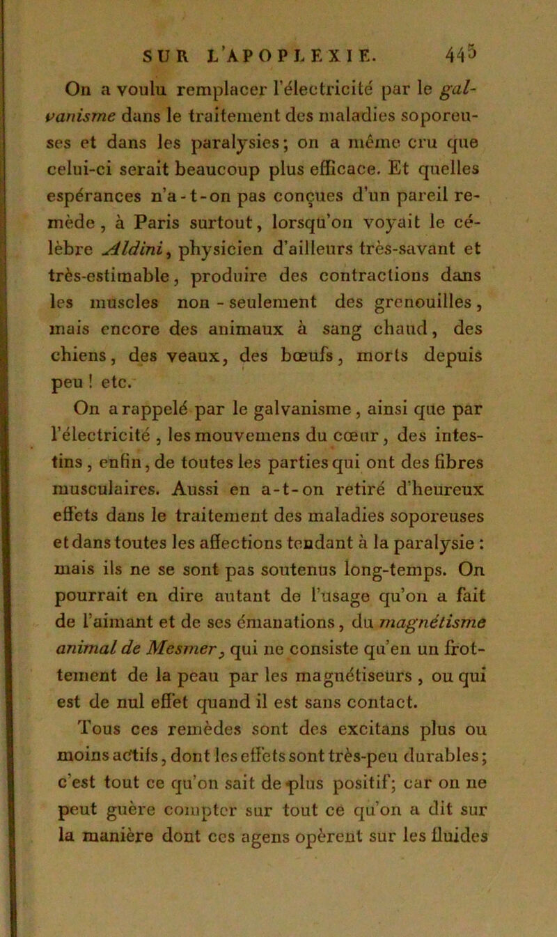 On a voulu remplacer l’électricité par le gal- vanisme dans le traitement des maladies soporeu- ses et dans les paralysies; 011 a même cru que celui-ci serait beaucoup plus efficace. Et quelles espérances n’a-t-on pas conçues d’un pareil re- mède , à Paris surtout, lorsqu’on voyait le cé- lèbre Aldini, physicien d’ailleurs très-savant et très-estimable, produire des contractions dans les muscles non - seulement des grenouilles, mais encore des animaux à sang chaud, des chiens, des veaux, des bœufs, morts depuis peu ! etc. On a rappelé par le galvanisme, ainsi que par l’électricité , lesmouvemens du cœur, des intes- tins , enfin, de toutes les parties qui ont des fibres musculaires. Aussi en a-t-on retiré d'heureux effets dans le traitement des maladies soporeuses et dans toutes les affections tendant à la paralysie : mais ils ne se sont pas soutenus long-temps. On pourrait en dire autant de l’usage qu’on a fait de l’aimant et de ses émanations, du magnétisme animal de Mesmer, qui ne consiste qu’en un frot- tement de la peau par les magnétiseurs , ou qui est de nul effet quand il est sans contact. Tous ces remèdes sont des excitans plus ou moins aétifs, dont les effets sont très-peu durables; c'est tout ce qu’on sait de «plus positif; car on ne peut guère compter sur tout ce qu’on a dit sur la manière dont ccs agens opèrent sur les fluides