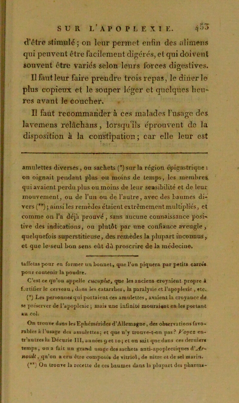 d’être stimulé ; on leur permet enfin des alirnens qui peuvent être facilement digérés, et qui doivent souvent être variés selon leurs lorces digestives. Ilfautleur faire prendre trois repas, le dîner le plus copieux et le souper léger et quelques heu- res avant le coucher. Il faut recommander à ces malades l’usage des lavemens relâchans, lorsqu'ils éprouvent de la disposition à la constipation ; car elle leur est amulettes diverses, ou sachets (* *) sur la région épigastrique : > on oignait pendant plus ou moins de temps, les membres, qui avaient perdu plus ou moins de leur sensibilité et de leur mouvement, ou de l’un ou de l’autre, avec des baumes di- vers (**) ; ainsi les remèdes étaient extrêmement multipliés, et comme on l’a déjît prouvé, sans aucune connaissance posi-i live des indications, ou plutôt par une confiance aveugle, quelquefois superstitieuse, des remèdes la plupart inconnus, et que le-seul bon sens eut dû proscrire de la médecine. taffetas pour en former un bonnet, que l’on piquera par petits carrés pour contenir la pondre. C’est ce qu’on appelle cucuphe, que les anciens croyaient propre i fjrtifier le cerveau , dans les catarrhes, la paralysie et l’apoplexie , etc. (*) Les personnes qui portaient ces amulettes , avaient la croyance de se préserver de l’apoplexie ; mais une infinité mouraient en les portant au col. On trouve dans les Ephéméridcs d’Allemagne, des observations favo- rables à 1 usage des amulettes; et que n’y trouve-t-on pas? Voyez cn- tr’autres la Décurie lit, au nées y et i o ; et on sait que dans ces derniers temps, on a fait un grand usage des sachets anti-apoplectiques d’^#/'- noult, qu’on a cru être composés de vitriol, de nitre et de sel marin. (**) On trouve la recette de ces baumes dans la plupart des pharma-