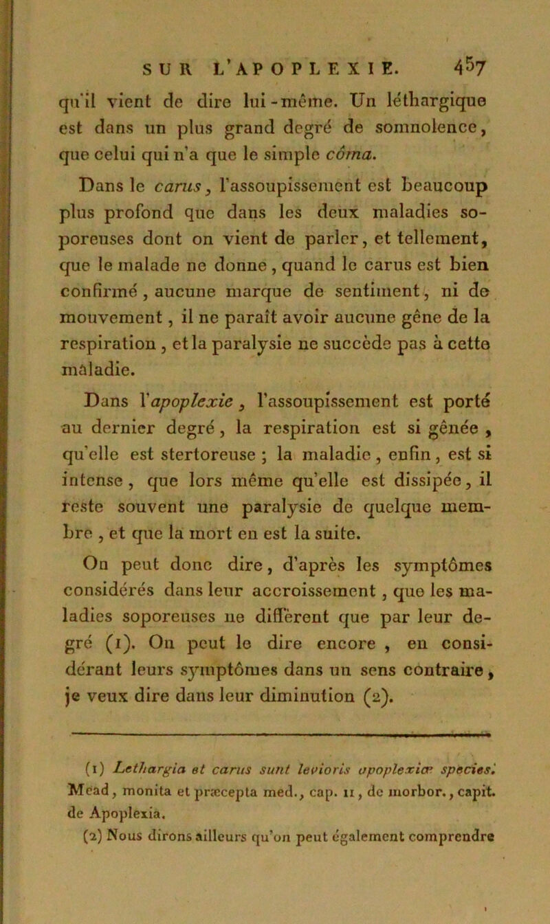 qu'il vient de dire lui-même. Un léthargique est dans un plus grand degré de somnolence, que celui qui n’a que le simple coma. Dans le carus, l’assoupissement est beaucoup plus profond que dans les deux maladies so- poreuses dont on vient de parler, et tellement, que le malade ne donne , quand le carus est bien confirmé, aucune marque de sentiment, ni de mouvement, il ne paraît avoir aucune gêne de la respiration , et la paralysie ne succède pas à cette maladie. Dans Y apoplexie, l'assoupissement est porté au dernier degré, la respiration est si gênée , qu'elle est stertoreuse ; la maladie, enfin, est si intense, que lors même quelle est dissipée, il reste souvent une paralysie de quelque mem- bre , et que la mort en est la suite. Ou peut donc dire, d’après les symptômes considérés dans leur accroissement , que les ma- ladies soporeuses 11e diffèrent que par leur de- gré (1). On peut le dire encore , en consi- dérant leurs symptômes dans un sens contraire, je veux dire dans leur diminution (2). (1) Lethargia et carus surit le U io ris upapier iœ species. Mdad, monita et præcepta med., cap. 11, de morbor., capit. de Apoplexia. (2) Nous dirons ailleurs qu’on peut également comprendre