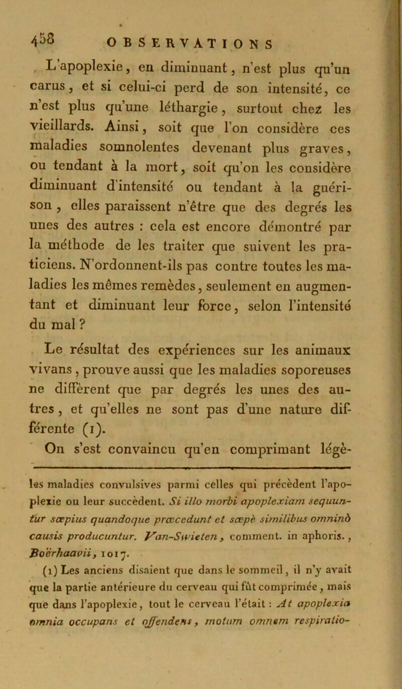 L’apoplexie, eu diminuant, n’est plus qu’un carus, et si celui-ci perd de son intensité, ce n est plus qu’une léthargie, surtout chez les vieillards. Ainsi, soit que l’on considère ces maladies somnolentes devenant plus graves, ou tendant à la mort, soit qu’on les considère diminuant d intensité ou tendant à la guéri- son , elles paraissent nôtre que des degrés les unes des autres : cela est encore démontré par la méthode de les traiter que suivent les pra- ticiens. N’ordonnent-ils pas contre toutes les ma- ladies les mômes remèdes, seulement en augmen- tant et diminuant leur force, selon l’intensité du mal ? Le résultat des expériences sur les animaux vivans , prouve aussi que les maladies soporeuses ne diffèrent que par degrés les unes des au- tres , et quelles ne sont pas d'une nature dif- férente (i). On s’est convaincu qu’en comprimant légè- les maladies convulsives parmi celles qui précèdent l’apo- plexie ou leur succèdent. Si illo morbi apoplexiam sequun- tur sæpius quandoque prcccedunt et scepè sirnilibus omninb causis producuntur. f^an-Sivieten , comment, in aphoris. , Bo'èrhaavii , 1017. (1) Les anciens disaient que dans le sommeil, il n’y avait que la partie antérieure du cerveau qui fût comprimée, mais que dans l’apoplexie, tout le cerveau l’était : At apoplexie.* omnia occupons et njjendens, motum omnem respiratio-