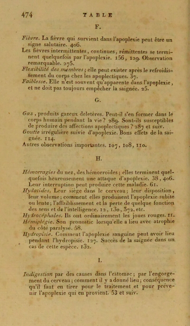 F. Fièvre. La fièvre qui survient dans l'apoplexie peut être un signe salutaire. 406. Les fièvres intermittentes, continues, rémittentes se termi- nent quelquefois par l’apoplexie. i56, 129. Observation remarquable. 275. Flexibilité des membres ; elle peut exister après le refroidis- sement du corps chez les apoplectiques. 37. Faiblesse. Elle n’est souvent qu’apparente dans l’apoplexie, et ne doit pas toujours empêcher la saignée. 25. G. Gaz , produits gazeux deletères. Peut-il s’en former dans le corps humain pendant la vie? 289. Sont-ils susceptibles de produire des affections apoplectiques? 287 et suiv. Goutte irrégulière suivie d’apoplexie. Bons effets de la sai- gnée. 114. Autres observations importantes. 107, 108, 110. H. Hémorragies du nez, des hémorroïdes ; elles terminent quel- quefois heureusement une attaque d’apoplexie. 38,406. Leur interruption peut produire cette maladie. 61. Hydalides. Leur siège dans le cerveau; leur disposition, leur volume; comment elles produisent l’apoplexie subite ou lente; l'affaiblissement et la perte de quelque fonction des sens et de l’intelligence. 12, i3o, 372, etc. Hydrocéphales. Ils ont ordinairement les joues rouges, ir. Hémiplégie. Son pronostic lorsqu’elle a lieu avec atrophie du côté paralysé. 58. Hydropisie. Comment l’apoplexie sanguine peut avoir lieu pendant l’hydropisie. 127. Succès de la saignée dans un cas de cette espèce. i32. I. Indigestion par des causes dans l’estomac ; par l’engorge- ment du cerveau ; comment il y a donné lieu ; conséquence qu’il faut en tirer pour le traitement et pour préve- nir l’apoplexie qui en provient- 53 et suiv.