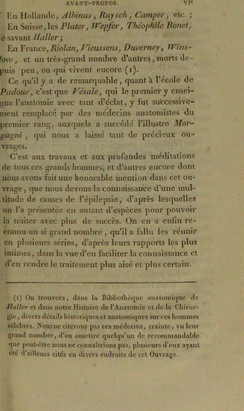 En Hollande, Albinus, Rujsch, Camper, clc. ; En Suisse, les Plater, TVcpfcr} Théophile Bonet, e savant Haller ; En France, Riolan, Vieussensy Duverney, Wins- fow, et un très-grand nombre d’autres, morts de- puis peu, ou qui vivent encore (i). Ce qu’il y a de remarquable, quant a l’école de Pacloue, c’est que Vésale, qui le premier y ensei- gna l’anatomie avec tant d’éclat, y fut successive- ment remplacé par des médecins anatomistes du premier rang, auxquels a succédé l’illustre Mor~ gagni qui nous a laissé tant de précieux ou- vrages. C’est aux travaux et aux profondes méditations de tous ces grands hommes, et d’autres encore dont nous avons fait une honorable mention dans cet ou- vrage , que nous devons la connaissance d’une mul- titude de causes de l’épilepsie, d’après lesquelles on l’a présentée en autant d’espèces pour pouvoir la traiter avec plus de succès. On en a enfin re- connu un si grand nombre , qu’il a fallu les réunir en plusieurs séries, d’après leurs rapports les plus intimes, dans la vue d’en faciliter la connaissance et d’en rendre le traitement plus aisé et plus certain. (i) On trouvera, dans la Bibliothèque anatomique de Haller et dans notre Histoire de l’Anatomie et de la Chirur- gie , divers détails historiques et anatomiques sur ces hommes célèbres. Nous ne citerons pas ces médecins, crainte, vu leur grand nombre, d’en omettre quelqu’un de recommandable que peut-être nous ne connaîtrions pas, plusieurs d’eux ayant été d’ailleurs cités eu divers endroits de cet Ouvrage.