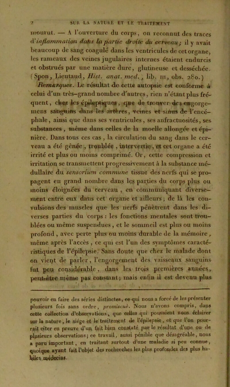 mouvut. — A l’ouverture du corps, on reconnut des traces A’inflammation daiis la partie droite dit cerveau} il y avait beaucoup de sang coagulé dans les ventricules de cet organe, les rameaux des veines jugulaires internes étaient endurcis et obstrués par une matière dure, glutineuse et desséchée. (Spon, Lieutaud, Hist. anat. med., lib. ni, obs. 280.) Remarques. Le résultat de cette autopsie est conforme à celui d’un très-grand nombre d’autres, rien n’étant plus fré- quent , chez les épileptiques, que de trotwrer des engorge- mens sanguins dans les artères, veines et sinus de l’encé- phale , ainsi que dans ses ventricules, ses anfractuosités, ses substances , même dans celles de la moelle allongée et épi- nière. Dans tous ces cas , la circulation du sang dans le cer- veau a été gênée , troublée , intervertie , et cet organe a été irrité et plus ou moins comprimé. Or, cette compression et irritation se transmettent progressivement à la substance mé- dullaire du sensoriiim commune tissue des nerfs qui se pro- pagent en grand nombre dans les parties du corps plus ou moins éloignées du cerveau , en communiquant diverse- ment entre eux dans cet organe et ailleurs; de là les con- vulsions des muscles que les nerfs pénètrent dans les di- verses parties du corps : les fonctions mentales sont trou- blées ou même suspendues , et le sommeil est plus ou moins profond , avec perte plus ou moins durable de la mémoire r même après l’accès , ce qui est l’un des symptômes caracté- ristiques de l’épilepsie. Sans doute que chez le malade dont on vieqt de parler, l’engorgement des vaisseaux sanguins fut peu considérable, dans les trois premières années, peutrètoe même pas constant ; mais enfin il est devenu plus pouvoir en faire des séries distinctes, ce qui nous a forcé de les présenter plusieurs fois sans ordre, promiscuè. Nous n’avons compris, dans cette collection d’observations, que celles qui pouvaient nous éclairer sur la nature, le siège et le traitement de l’épilepsie , et que l'on pour- rait citer en preuve d’un fait bien constaté par le résultat d’upe ou de plusieurs observations; ce travail, aussi pénible que désagréable, nous a paru important, en traitant surtout d’une maladie si peu connue, quoique ayant fait l’objet des recherches les plus profondes des plus ha- biles médecins.