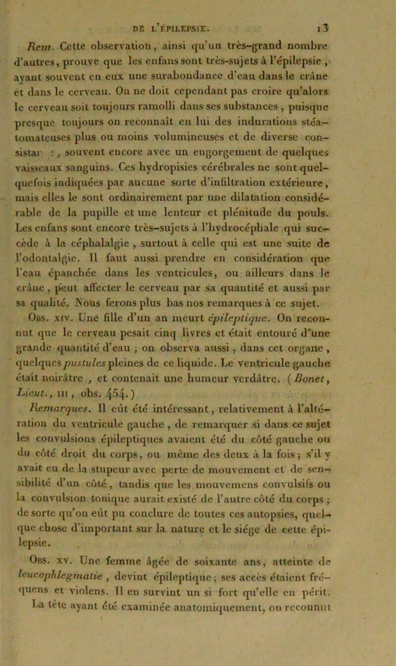 Rem. Cette observation, ainsi qu’un très-grand nombre d’autres, prouve que les enfanssont très-sujets à l’épilepsie , ayant souvent en eux une surabondance d’eau dans le crâne et dans le cerveau. On ne doit cependant pas croire qu’alors le cerveau soit toujours ramolli dans ses substances , puisque presque toujours on reconnaît en lui des indurations stéa- tomaleuses plus ou moins volumineuses et de diverse con- sistai j , souvent encore avec un engorgement de quelques vaisseaux sanguins. Ces hydropisies cérébrales ne sont quel- quefois indiquées par aucune sorte d’infiltration extérieure, mais elles le sont ordinairement par une dilatation considé- rable de la pupille et une lenteur et plénitude du pouls. Les enfans sont encore très-sujets à l’hydrocéphale qui suc- cède à la céphalalgie , surtout à celle qui est une suite de l’odontalgie. Il faut aussi prendre en considération que l’eau épanchée dans les ventricules, ou ailleui’s dans le crâne, peut affecter le cerveau par sa quantité et aussi par sa qualité. Nous ferons plus bas nos remarques à ce sujet. Obs. xiv. Une fille d’un an meurt épileptique. On recon- nut que le cerveau pesait cinq livres et était entouré d’une grande quantité d’eau ; on observa aussi , dans cet organe , quelques pustules pleines de ce liquide. Le ventricule gauche était noirâtre , et contenait une humeur verdâtre. ( Donet, Lieut., ni , obs. 454- ) Remarques. 11 eût été intéressant, relativement à l’alté- ration du ventricule gauche , de remarquer si dans ce sujet les convulsions épileptiques avaient été du côté gauche ou du côté droit du corps, ou même des deux à la fois ; s’il y avait eu de la stupeur avec perte de mouvement et de sen- sibilité d’un côté, tandis que les mouvemens convulsifs ou la convulsion tonique aurait existé de l’autre côté du corps ; de sorte qu’on eût pu conclure de toutes ces autopsies, quel- que chose d’important sur la nature et le siège de cette épi- lepsie. Obs. xv. Une femme âgée de soixante ans, atteinte de leucophlegmatie , devint épileptique ; ses accès étaient fré- quens et violens. 11 en survint un si fort qu’elle en périt. La tête ayant été examinée anatomiquement, on reconnut