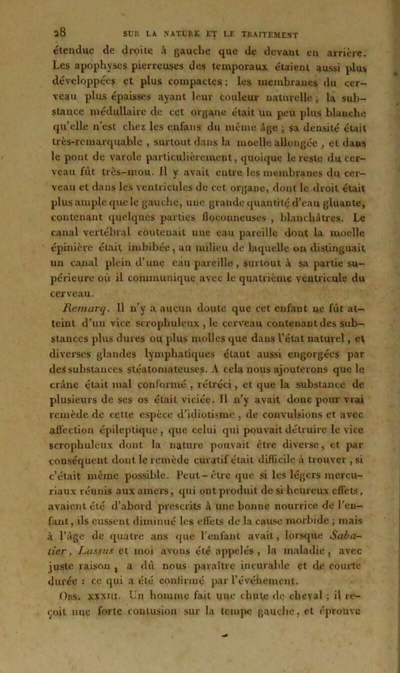 étendue de droite à gauche que de devant en arrière. Les apophyses pierreuses des temporaux étaient aussi plus développées et plus compactes; les membranes du cer- veau plus épaisses ayant leur couleur naturelle ; la sub- stance médullaire de cet organe était un peu plus blanche quelle n'est chez les cnfans du même âge ; sa densité était très-remarquable , surtout dans la moelle allongée , et dans le pont de varole particulièrement, quoique le reste du cer- veau fût très-mou. Il y avait entre les membranes du cer- veau et dans les ventricules de cet organe, dont le droit était plus ample que le gauche, une grande quantité d’eau gluante, contenant quelques parties floconneuses , blanchâtres. Le canal vertébral contenait une eau pareille dont la moelle épinière était imbibée, au milieu de laquelle on distinguait un canal plein d’une eau pareille, surtout à sa partie su- périeure où il communique avec le quatrième ventricule du cerveau. Remarq. Il n’y a aucun doute que cet enfant ne fût at- teint d’un vice scrophulcux , le cerveau contenant des sub- stances plus dures ou plus molles que dans l’état naturel, et diverses glandes lymphatiques étant aussi engorgées par des substances stéatomateuses. A cela nous ajouterons que le crâne était mal conformé , rétréci, et que la substance de plusieurs de ses os était viciée. Il n’y avait donc pour vrai remède de cette espèce d’idiotisme , de convulsions et avec affection épileptique, que celui qui pouvait détruire le vice scrophulcux dont la nature pouvait être diverse, et par conséquent dont le remède curatif était difficile à trouver , si c’était même possible. Peut-être que si les légers mercu- riaux réunis aux amers, qui ont produit de si heureux effets, avaient été d’abord prescrits à une bonne nourrice de l’en- fant, ils eussent diminué les effets de la cause morbide ; mais à l’âge de quatre ans que l’enfant avait, lorsque Saba- tier , Lassus et moi avons été appelés, la maladie, avec juste raison , a dû nous paraître incurable çt de courte durée : ce qui a été confirmé par l’évéhenrent. Ors. xïxiii. Un homme fait une chute de cheval ; il re- çoit une forte contusion sur la tempe gauche, et éprouve