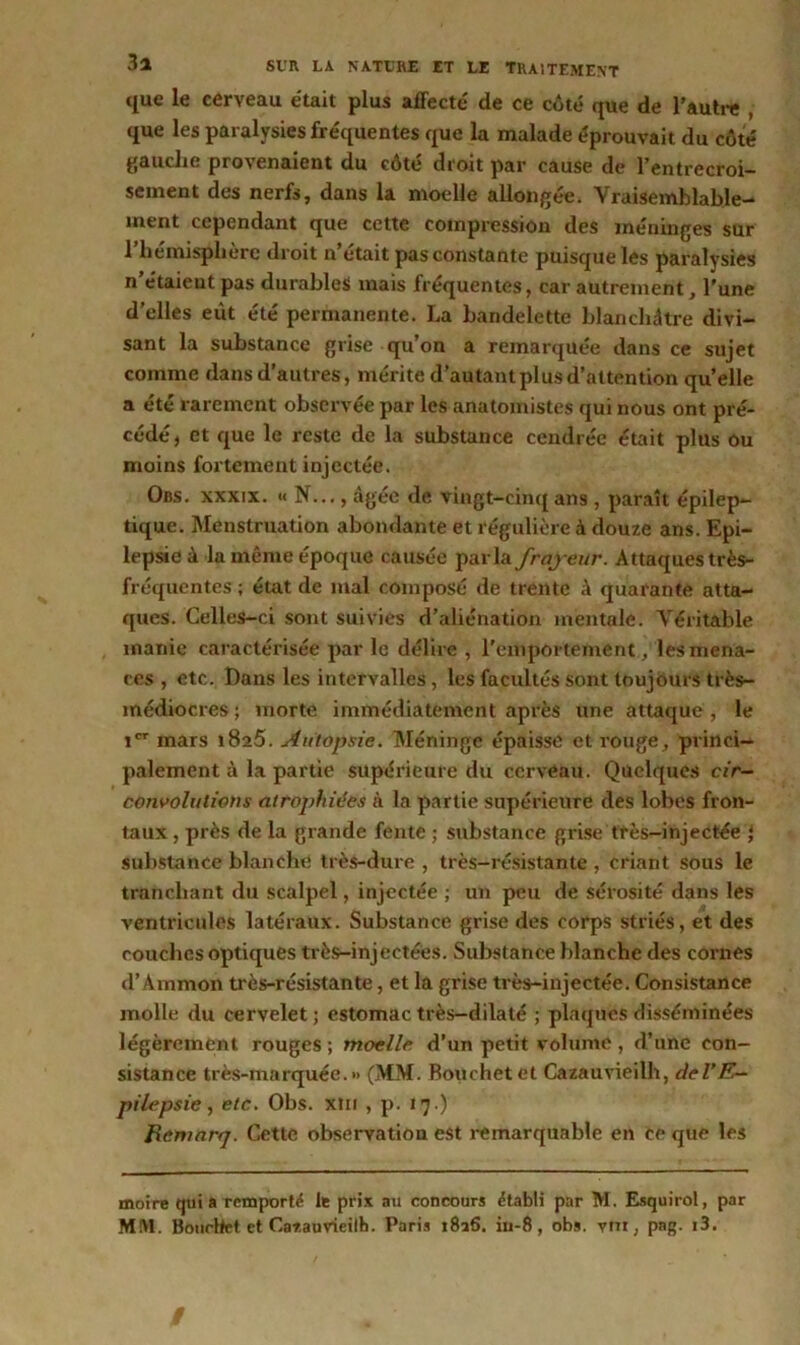 que le cerveau était plus affecté de ce côté que de l'autre que les paralysies fréquentes que la malade éprouvait du côté gauche provenaient du côté droit par cause de l’entrecroi- sement des nerfs, dans la moelle allongée. Vraisemblable- ment cependant que cette compression des méninges sur l’hémisphère droit n’était pas constante puisque les paralysies n’étaient pas durables mais fréquentes, car autrement, l’une d’elles eût été permanente. La bandelette blanchâtre divi- sant la substance grise qu’on a remarquée dans ce sujet comme dans d’autres, mérite d’autant plus d’attention qu’elle a été rarement observée par les anatomistes qui nous ont pré- cédé , et que le reste de la substance cendrée était plus ou moins fortement injectée. Obs. xxxix. « N..., âgée de vingt-cinq ans , paraît épilep- tique. Menstruation abondante et régulière à douze ans. Epi- lepsie â la même époque causée parla frayeur. Attaques très- fréquentes ; état de mal composé de trente à quarante atta- ques. Celles-ci sont suivies d’aliénation mentale. Véritable manie caractérisée par le délire , l’emportement, les mena- ces , etc. Dans les intervalles, les facultés sont toujours très- médiocres ; morte immédiatement après une attaque , le Ier mars 1825. Autopsie. Méninge épaisse et rouge, princi- palement à la partie supérieure du cerveau. Quelques cir- convolutions atrophiées à la partie supérieure des lobes fron- taux , près de la grande fente ; substance grise très-injectée J substance blanche très-dure , très-résistante , criant sous le tranchant du scalpel, injectée ; un peu de sérosité dans les ventricules latéraux. Substance grise des corps striés, et des couches optiques très-injectées. Substance blanche des cornes d’Ammon très-résistante, et la grise très-injectée. Consistance molle du cervelet ; estomac très-dilaté ; plaques disséminées légèrement rouges ; moelle d’un petit volume , d’une con- sistance très-marquée.» (MM. Bouchet et Cazauvieilh, del’E- pilepsie, etc. Obs. xm , p. 17 .) Remarfj. Cette observation est remarquable en ce que les moire qui a remporté le prix au concours établi par M. Esquirol, par MM. Bouchet et Cazauvieilh. Paris i8a6. iu-8, obs. ym, pag. i3. /