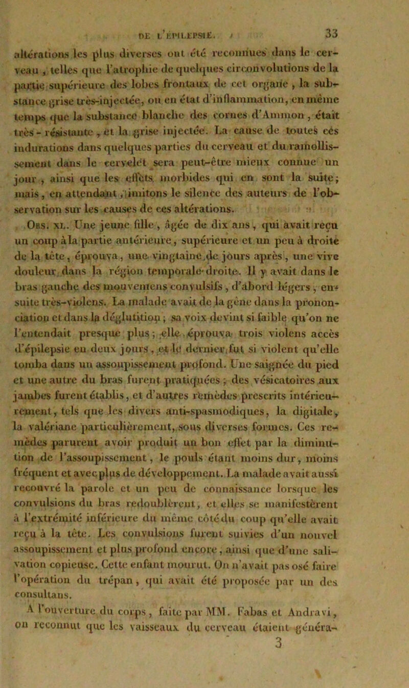 altérations les plus diverses ont été reconnues dans le cer- veau , telles que l’atrophio de quelques circonvolutions de la partie supérieure des lobes frontaux de cet organe , la sub- stance grise très-injectée, ou en état d’inflammation, en même temps que la substance blanche des cornes d’Ammon, était très- résistante , et. la grise injectée. La cause de toutes eés indurations dans quelques parties du cerveau et du ramollis- sement dans le cervelet sera peut-être mieux connue un jour , ainsi que les effets morbides qui en sont la suite; mais , en attendant limitons le silence des auteurs de l’ob- servation sur les causes de ces altérations. Obs. xl. Une jeune fille , âgée de dix ans, qui avait reçu un coup à la partie antérieure, supérieure et un peu à droite de la tète, éprouva, une. vingtaine.de jours après , une vive douleur dans la région temporale* droite. 11 y avait dans le bras gauche des mouvenicns convulsifs , d’abord légers , en* suite très-violens. La malade avait de la gène dans la pronon- ciation et dans la déglutition ; sa voix devint si faible qu’on ne l’entendait presque plus ; ^lle éprouva trois violons accès d’épilepsie eu deux jours , et lç< dernier,fut si violent qu’elle tomba dans un assoupissement profond. Une saignée du pied et une autre du bras furent pratiquées ; des vésicatoires aux jambes furent établis, et d’autres rtmèdes prescrits intérieu- rement, tels que les divers anti-spasmodiques, la digitale, la valériane particulièrement, sous diverses formes. Ces re- mèdes parurent avoir produit un bon effet par la diminu- tion de l’assoupissement, le pouls étant moins dur, moins fréquent et avec plus de développement. La malade avait aussi recouvré la parole et un peu de connaissance lorsque les convulsions du bras redoublèrent, et elles se manifestèrent à l’extrémité inférieure du même côté du coup qu’elle avait reçu à la tête. Les convulsions furent suivies d’un nouvel assoupissement et plus profond encore, ainsi que d’une sali- vation copieuse. Cette enfant mourut. On n’avait pas osé faire l’opération du trépan, qui avait été proposée par un des consultais. A 1 ouverture du corps , faite par MM. Cabas et Andravi, on reconnut que les vaisseaux du cerveau étaient généra- 3