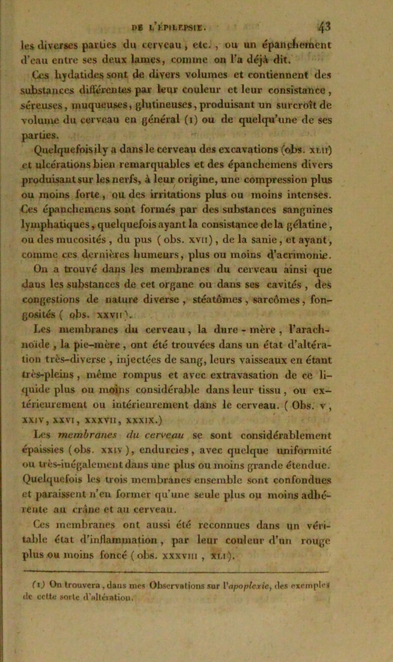 les diverses parties du cerveau, etc. , ou un épanpLerhent d’eau entre ses deux lames, comme on l’a déjà dit. Ces liydatides sont de divers volumes et contiennent des substances différentes par leur couleur et leur consistance , séreuses, muqueuses, glutineuses, produisant un surcroît de volume du cerveau en général (1) ou de quelqu’une de ses parties. Quelquefoisily a dans le cerveau des excavations (obs. xlii) et ulcérations bien remarquables et des épanchemens divers produisant sur les nerfs, à leur origine, une compression plus ou moins forte, ou des irritations plus ou moins intenses. Ces épanchemens sont formés par des substances sanguines lymphatiques, quelquefois ayant la consistance delà gélatine, ou des mucosités , du pus ( obs. xvn), de la sanie, et ayant, comme ces dernières humeurs, plus ou moins d’acrimonie. On a trouvé dans les membranes du cerveau ainsi que daus les substances de cet organe ou dans ses cavités , des congestions de nature diverse , stéatômes , sarcomes, fon- gosités ( obs. xxviP. Les membranes du cerveau, la dure - mère , l’arach- noïde , la pie-mère , ont été trouvées dans un état d’altéra- tion très-diverse , injectées de sang, leurs vaisseaux en étant très-pleins , même rompus et avec extravasation de ce li- quide plus ou moins considérable dans leur tissu, ou ex- térieurement ou intérieurement dans le cerveau. ( Obs. v, XXIV, XXVI, XXXVII, xxxix.) Les membranes du cerveau se sont considérablement épaissies (obs. xxiv), endurcies, avec quelque uniformité ou très-inégalement dans une plus ou moins grande étendue. Quelquefois les trois membranes ensemble sont confondues et paraissent n’en former qu’une seule plus ou moins adhé- rente au crâne et au cerveau. Ces membranes ont aussi été reconnues dans un véri- table état d’inflammation, par leur couleur d’un rouge plus ou moins foncé ( obs. xxxvm , xm ). (t) On trouvera, dans mes Observations sur Yapoplcxic, des exemple» de celte sorte d'ultéiatiou.