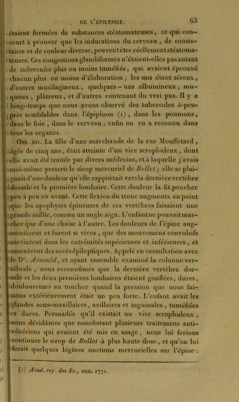 , étaient formées de substances stéatomateuses, ce qui con- , court à prouver que les indurations du cerveau , de consis- tance et de couleur diverse, peuventètre réellement.stéatoma- ; teuses. Ces congestions glaudiformes n’étaient-elles pasautaut de tubercules plus ou moins tuméfiés , qui avaient éprouvé chacun plus ou moins d’élaboration ; les uns étant séreux, d’autres mucilagineux , quelques - uns albumineux , mu- queux , plâtreux, et d’autres contenant du vrai pus. Il y a long-temps que nous avons observé des tubercules à-peu- près semblables dans l’épiploon (i) , dans les poumons, dans le foie , dans le cerveau ; enfin on en a reconnu dans tous les organes. Obs. xii. La fille d’une marchande de la rue Mouffetard , âgée de cinq ans, était atteinte d’un vice scropbuleux, dont elle avait été traitée par divers médecins, et à laquelle j'avais moi-même prescrit le sirop mercuriel de Bellet ; elle se plai- gnait d’une douleur qu’elle rapportait versla dernière vertèbre dorsale et la première lombaire. Cette douleur la fit pencher peu à peu en avant. Cette flexion du tronc augmenta au point que les apophyses épineuses de ces vertèbres faisaient une grande saillie, comme un angle aigu. L’enfantne pouvaitmar- cherque d’une chaise à l’autre. Les douleurs de l’épine aug- mentèrent et furent si vives , que des mouvemens convulsifs survinrent dans les extrémités supérieures et inférieures, et amenèrent des accès épileptiques. Appelé en consultation avec le Dr. Arnould, et ayant ensemble examiné la colonne ver- tébrale , nous reconnûmes que la dernière vertèbre dor- sale et les deux premières lombaires étaient gonflées, dures, douloureuses au toucher quand la pression que nous fai- sions extérieurement était un peu forte. L’enfant avait les glandes sous-maxillaires, axillaires et inguinales , tuméfiées H dures. Persuadés qu’il existait un vice scropbuleux , nous décidâmes que nonobstant plusieurs traitemens anti- vénériens qui avaient été mis en usage, nous lui ferions continuer le sirop de Bellet à plus haute dose, et qu’on lui ferait quelques légères onctions mercurielles sur l’épine ;