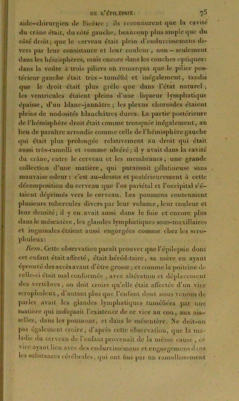 aide-chirurgien de Bicétre ; iis reconnurent que la cavité du crâne était, du côté gauche, beaucoup plus ample que du côté droit; que le cerveau était plein d’endurcissemens di- vers par leur consistance et leur couleur, non - seulement dans les hémisphères, mais encore dans les couches optiques: dans la voûte à trois piliers on remarqua que le pilier pos- térieur gauche était très - tuméfié et inégalement, tandis que le droit était plus grêle que dans l’état naturel ; les ventricules étaient pleins d’une liqueur lymphatique épaisse, d’un blanc-jaunâtre; les plexus choroïdes étaient pleins de nodosités blanchâtres dures. La partie postérieure de l’hémisphère droit était comme tronquée inégalement, au lieu de paraître arrondie comme celle de l’hémisphère gauche qui était plus prolongée relativement au droit qui était aussi très-ramolli et comme ulcéré; il y avait dans la cavité du crâne, entre le cerveau et les membranes, une grande collection d’une matière, qui paraissait gélatineuse sans mauvaise odeur : c’est au-dessus et postérieurement à cette décomposition du cerveau que l’os pariétal et l’occipital s’é- taient déprimés vers le cerveau. Les poumons contenaient plusieurs tubercules divers par leur volume, leur couleur et leur densité; il y en avait aussi dans le foie et encore plus dans le mésentère, les glandes lymphatiques sous-maxillaires et inguinales étaient aussi engorgées comme chez les scro- phuleuxi Rem. Cette observation paraît prouver que l’épilepsie dont cet enfant était affecté , était héréditaire, sa mère en ayant éprouvé des accès avant d’être grosse ; et comme la poitrine de celle-ci était mal conformée , avec altération et déplacement des vertèbres, on doit croire qu’elle était affectée d’un vice scrophuleux, d’autant plus que l’enfant dont nous venons de parler avait les glandes lymphatiques tuméfiées par une matière qui indiquait l’existence de ce vice au cou, aux ais- selles, dans les poumons, et dans le mésentère. Ne doit-on pas également croire, d’après cette observation, que la ma- ladie du cerveau de l’enfant provenait de la même cause , ce \ ice ayant lieu avec des endurcissemens et engorgenicns dans les substances cérébrales, qui onl fini par un ramollissement