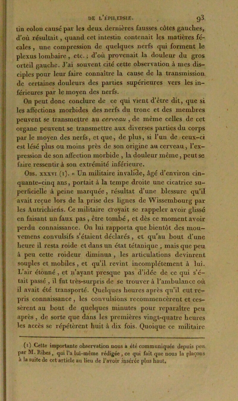 tin colon causé par les deux dernières fausses côtes gauches, d’où résultait, quand cet intestin contenait les matières fé- cales , une compression de quelques nerfs qui forment le plexus lombaire , etc. ; d’où provenait la douleur du gros orteil gauche. J’ai souvent cité cette observation à mes dis- ciples pour leur faire connaître la cause de la transmission de certaines douleurs des parties supérieures vers les in- férieures par le moyen des nerfs. On peut donc conclure de ce qui vient d’être dit, que si les affections morbides des nerfs du tronc et des membres peuvent se transmettre au cerveau , de même celles de cet organe peuvent se transmettre aux diverses parties du corps par le moyen des nerfs, et que, de plus, si l’un de ceux-ci est lésé plus ou moins près de son origine au cerveau, l’ex- pression de son affection morbide , la douleur même, peut se faire ressentir à son extrémité inférieure. Obs. xxxyi (i). « Un militaire invalide, âgé d’environ cin- quante-cinq ans, portait à la tempe droite une cicatrice su- perficielle à peine marquée, résultat d’une blessure qu’il avait reçue lors de la prise des lignes de Wisscmbourg par les Autrichiens. Ce militaire croyait se rappeler avoir glissé en faisant un faux pas , être tombé, et dès ce moment avoir perdu connaissance. On lui rapporta que bientôt des mou- vemens convulsifs s’étaient déclarés , et qu’au bout d’une heure il resta roide et dans un état tétanique , mais que peu à peu cette roideur diminua , les articulations devinrent souples et mobiles , et qu’il revint incomplètement à lui. L’air étonné , et n’ayant presque pas d’idée de ce qui s’é- tait passé , il fut très-surpris de se trouver à l’ambulance où il avait été transporté. Quelques heures après qu’il eut re- pris connaissance , les convulsions recommencèrent et ces- sèrent au bout de quelques minutes pour reparaître peu après , de sorte que dans les premières vingt-quatre heures les accès se répétèrent huit à dix fois. Quoique ce militaire (0 Celte importante observation nous a été communiquée depuis peu par M.Ribes, qui l’a lui-même rédigée , ce qui fait que nous la plnçous à la suite de cct article au lieu de l’avoir insérée plus haut.