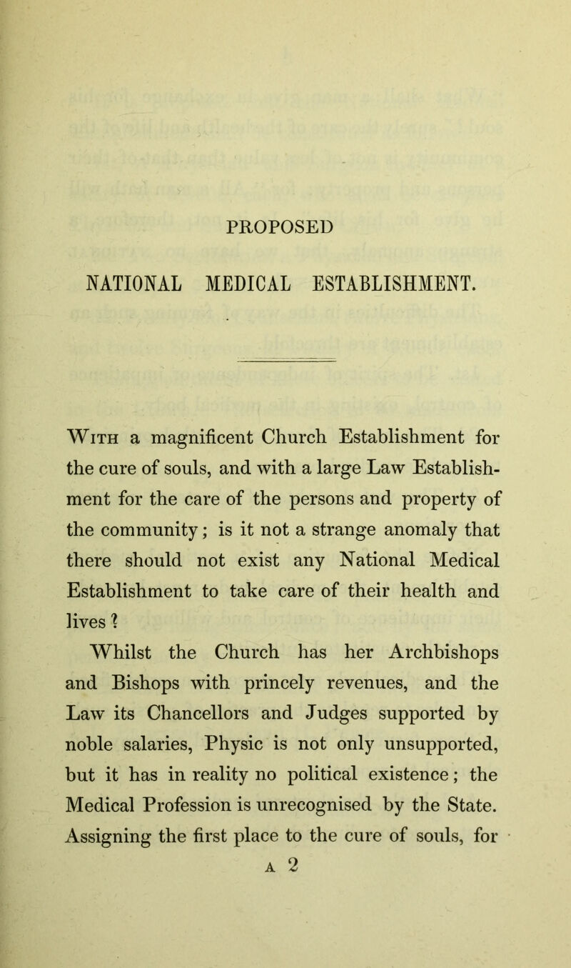 PROPOSED NATIONAL MEDICAL ESTABLISHMENT. With a magnificent Church Establishment for the cure of souls, and with a large Law Establish- ment for the care of the persons and property of the community; is it not a strange anomaly that there should not exist any National Medical Establishment to take care of their health and lives'? Whilst the Church has her Archbishops and Bishops with princely revenues, and the Law its Chancellors and Judges supported by noble salaries, Physic is not only unsupported, but it has in reality no political existence; the Medical Profession is unrecognised by the State. Assigning the first place to the cure of souls, for A 2