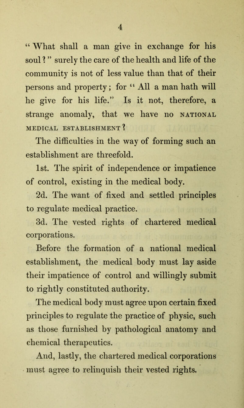 “ What shall a man give in exchange for his soul'? ” surely the care of the health and life of the community is not of less value than that of their persons and property; for “ All a man hath will he give for his life.” Is it not, therefore, a strange anomaly, that we have no national MEDICAL establishment'? The difficulties in the way of forming such an establishment are threefold. 1st. The spirit of independence or impatience of control, existing in the medical body. 2d. The want of fixed and settled principles to regulate medical practice. 3d. The vested rights of chartered medical corporations. Before the formation of a national medical establishment, the medical body must lay aside their impatience of control and willingly submit to rightly constituted authority. The medical body must agree upon certain fixed principles to regulate the practice of physic, such as those furnished by pathological anatomy and chemical therapeutics. And, lastly, the chartered medical corporations • must agree to relinquish their vested rights.