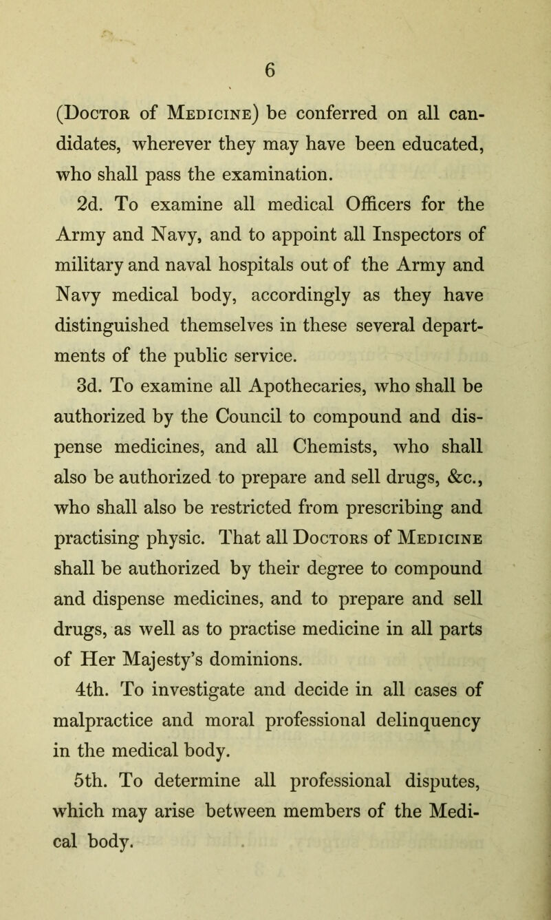 (Doctor of Medicine) be conferred on all can- didates, wherever they may have been educated, who shall pass the examination. 2d. To examine all medical Officers for the Army and Navy, and to appoint all Inspectors of military and naval hospitals out of the Army and Navy medical body, accordingly as they have distinguished themselves in these several depart- ments of the public service. 3d. To examine all Apothecaries, who shall be authorized by the Council to compound and dis- pense medicines, and all Chemists, who shall also be authorized to prepare and sell drugs, &c., who shall also be restricted from prescribing and practising physic. That all Doctors of Medicine shall be authorized by their degree to compound and dispense medicines, and to prepare and sell drugs, as well as to practise medicine in all parts of Her Majesty’s dominions. 4th. To investigate and decide in all cases of malpractice and moral professional delinquency in the medical body. 5th. To determine all professional disputes, which may arise between members of the Medi- cal body.