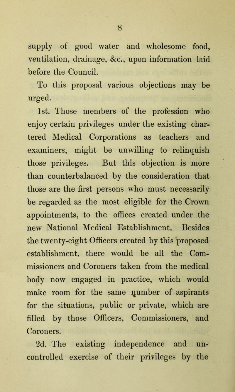 supply of good water and wholesome food, ventilation, drainage, &c., upon information laid before the Council. To this proposal various objections may be urged. 1st. Those members of the profession who enjoy certain privileges under the existing char- tered Medical Corporations as teachers and examiners, might be unwilling to relinquish those privileges. But this objection is more than counterbalanced by the consideration that those are the first persons who must necessarily be regarded as the most eligible for the Crown appointments, to the offices created under the new National Medical Establishment. Besides the twenty-eight Officers created by this proposed establishment, there would be all the Com- missioners and Coroners taken from the medical body now engaged in practice, which would make room for the same qumber of aspirants for the situations, public or private, which are filled by those Officers, Commissioners, and Coroners. 2d. The existing independence and un- controlled exercise of their privileges by the