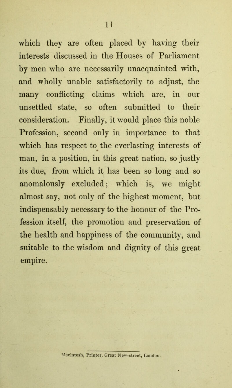 which they are often placed by having their interests discussed in the Houses of Parliament by men who are necessarily unacquainted with, and wholly unable satisfactorily to adjust, the many conflicting claims which are, in our unsettled state, so often submitted to their consideration. Finally, it would place this noble Profession, second only in importance to that which has respect to the everlasting interests of man, in a position, in this great nation, so justly its due, from which it has been so long and so anomalously excluded; which is, we might almost say, not only of the highest moment, but indispensably necessary to the honour of the Pro- fession itself, the promotion and preservation of the health and happiness of the community, and suitable to the wisdom and dignity of this great empire. Macintosh, Printer, Great New-street, London
