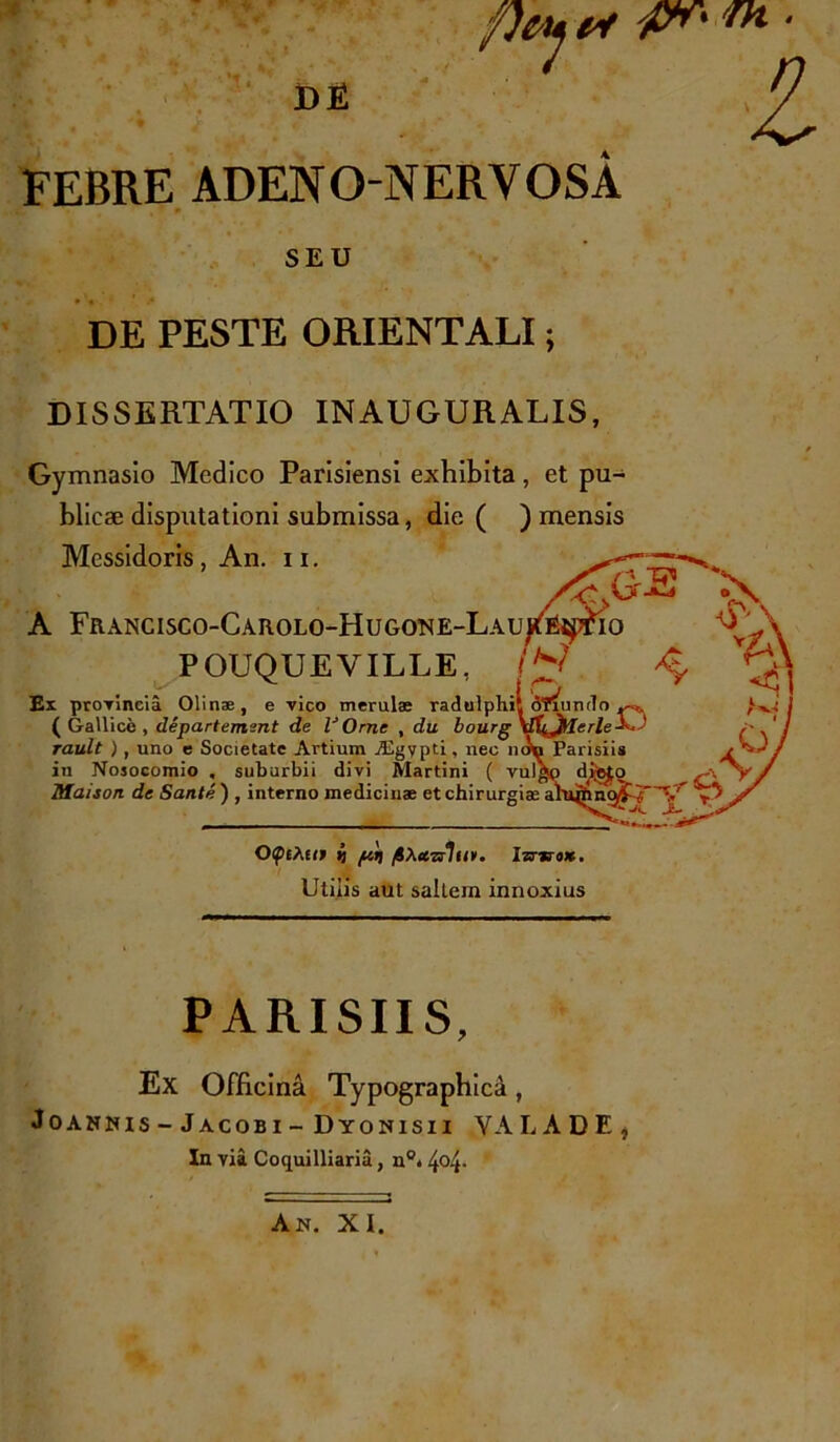 'fin[' 'Trl • l FEBRE ADENO NERVOSA SEU DE PESTE ORIENTALI; DISSERTATIO INAUGURALIS, Gymnasio Medico Parisiensi exhibita , et pu- blicae disputationi submissa, die ( ) mensis Messidoris, An. 11. A Francisco-Carolo-Hugone-Lau POUQUE VILLE, Ex provincia Olinae, e vico merulas (Gallice, departemsnt de VOrne , du bourg rault ), uno e Societate Artium Aigypti, nec n in Nosocomio , suburbii divi Martini ( Maison de Sante ) , interno medicinae et chirurgias OQtXtif i fiXeeradit». Izrwo*. Utilis aut saltein innoxius PARISIIS, Ex Officina Typographica, Joannis-Jacobi- Dyonisii YALADE, In via Coquilliaria, n°* 4°4-