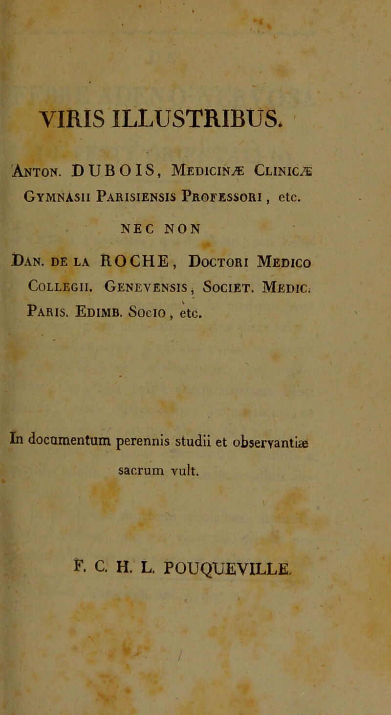 VIRIS ILLUSTRIBUS. Anton. D U B O IS, Medicina Clinicae Gymnasii Parisiensis Professori , etc. NEC NON Dan. de la ROCHE, Doctori Medico Collegii. Genevensis, Societ. Medic. Paris. Edimb. Socio , etc. In documentum perennis studii et observantiae sacrum vult. \ F. C. H. L. POUQUEVILLE.